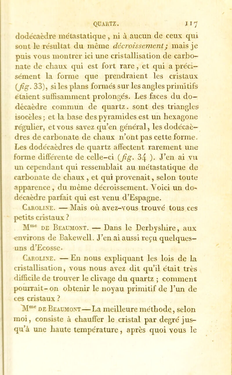 dodécaèdre métastatique, ni à aucun de ceux qui sont le résultat du même décroissement ; mais je puis vous montrer ici mie cristallisation de carbo- nate de chaux qui est fort rare, et qui a préci- sément la forme que prendraient les cristaux (Jig. 33), si les plans formés sur les angles primitifs étaient suffisamment prolongés. Les faces du do- décaèdre commun de quartz. sont des triangles isocèles ; et la base des pyramides est un hexagone régulier, et vous savez qu’en général, les dodécaè- dres de carbonate de chaux n’ont pas cette forme. Les dodécaèdres de quartz affectent rarement une fonne différente de celle-ci (Jig. 34 )• J’en ai vu un cependant qui ressemblait au métastatique de carbonate de chaux , et qui provenait, selon toute apparence, du même décroissement. Voici un do- décaèdre parfait qui est venu d’Espagne. Caroline. — Mais où avez-vous trouvé tous ces petits cristaux ? Mme de Beaumont. — Dans le Derbysliire, aux -environs de Bakewell. J’en ai aussi reçu quelques- uns d’Ecosse. Caroline. — En nous expliquant les lois de la cristallisation, vous nous avez dit qu’il était très difficile de trouver le clivage du quartz ; comment pourrait-on obtenir le noyau primitif de l’un de ces cristaux ? l\Ime de Beaumont — La meilleure méthode, selon moi, consiste à chauffer le cristal par degré jus- qu’à une haute température, après quoi vous le