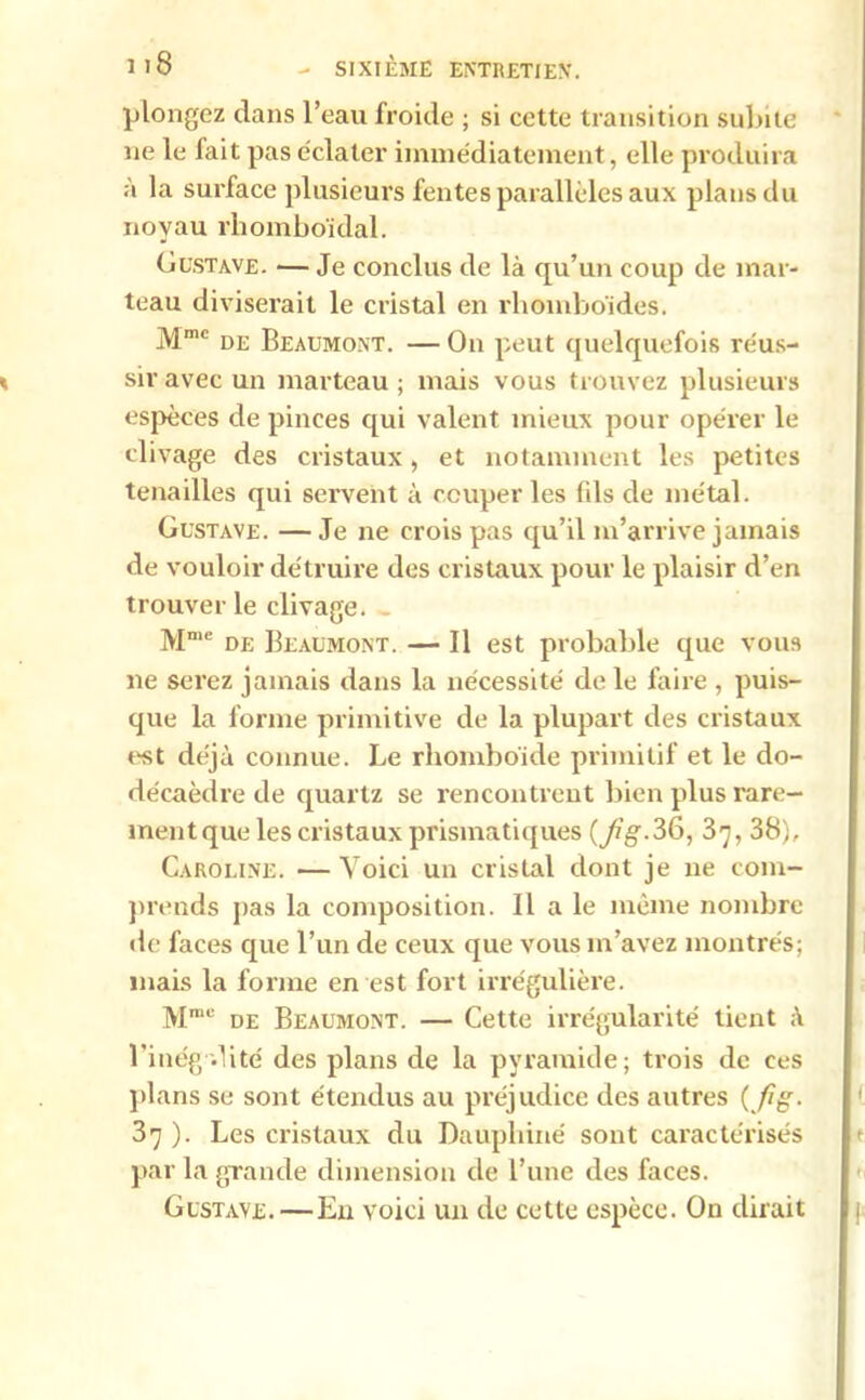 plongez clans l’eau froide ; si cette transition suinte ne le Jait pas éclater immédiatement, elle produira à la surface plusieurs fentes parallèles aux plans du noyau rhomboïdal. Gustave. —Je conclus de là qu’un coup de mar- teau diviserait le cristal en rhomboïdes. Mmc de Beaumont. —On peut quelquefois réus- sir avec un marteau; mais vous trouvez plusieurs espèces de pinces qui valent mieux pour opérer le clivage des cristaux, et notamment les petites tenailles qui servent à couper les fils de métal. Gustave. — Je ne crois pas qu’il m’arrive jamais de vouloir détruire des cristaux pour le plaisir d’en trouver le clivage. - Mme de Beaumont. — Il est probable que vous ne serez jamais dans la nécessité de le faire , puis- que la forme primitive de la plupart des cristaux est déjà connue. Le rhomboïde primitif et le do- décaèdre de quartz se rencontrent bien plus rare- mentque les cristaux prismatiques {fig-36, 37, 38), Caroline. —Voici un cristal dont je ne com- prends pas la composition. Il a le même nombre de faces que l’un de ceux que vous m’avez montrés; mais la forme en est fort irrégulière. Mmc de Beaumont. — Cette irrégularité tient à l'inégalité des plans de la pyramide; trois de ces plans se sont étendus au préjudice des autres {fi g. 37 ). Les cristaux du Dauphiné sont caractérisés par la grande dimension de l’une des faces. Gustave.—En voici un de cette espèce. On dirait