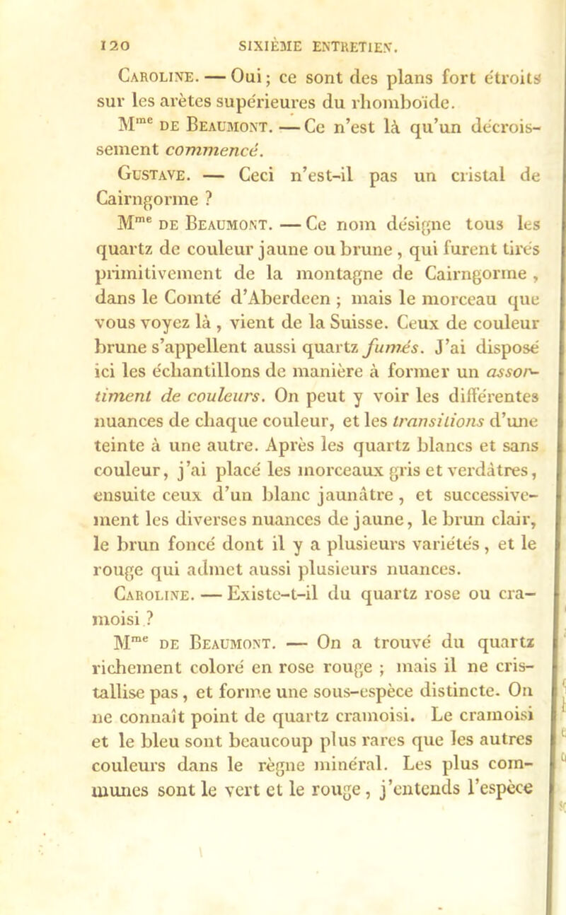 Caroline. — Oui ; ce sont des plans fort étroits sur les arêtes supérieures du rhomboïde. Mme de Beaumont. — Ce n’est là qu’un décrois- sement commencé. Gustave. — Ceci n’est-il pas un cristal de Cairngorme ? Mme de Beaumont. — Ce nom désigne tous les quartz de couleur jaune ou brune , qui furent tires primitivement de la montagne de Cairngorme , dans le Comté d’Aberdeen ; mais le morceau que vous voyez là , vient de la Suisse. Ceux de couleur brune s’appellent aussi quartz fumés. J’ai disposé ici les échantillons de manière à former un assor- timent de couleurs. On peut y voir les différentes nuances de chaque couleur, et les transitions d’une teinte à une autre. Après les quartz blancs et sans couleur, j’ai placé les morceaux gris et verdâtres, ensuite ceux d’un blanc jaunâtre, et successive- ment les diverses nuances de jaune, le brun clair, le brun foncé dont il y a plusieurs variétés, et le rouge qui admet aussi plusieurs nuances. Caroline. — Existe-t-il du quartz rose ou cra- moisi ? Mme de Beaumont. — On a trouvé du quartz richement coloré en rose rouge ; mais il ne cris- tallise pas , et forme une sous-espèce distincte. On ne connaît point de quartz cramoisi. Le cramoisi et le bleu sont beaucoup plus rares que les autres couleurs dans le règne minéral. Les plus com- munes sont le vert et le rouge, j’entends l’espèce