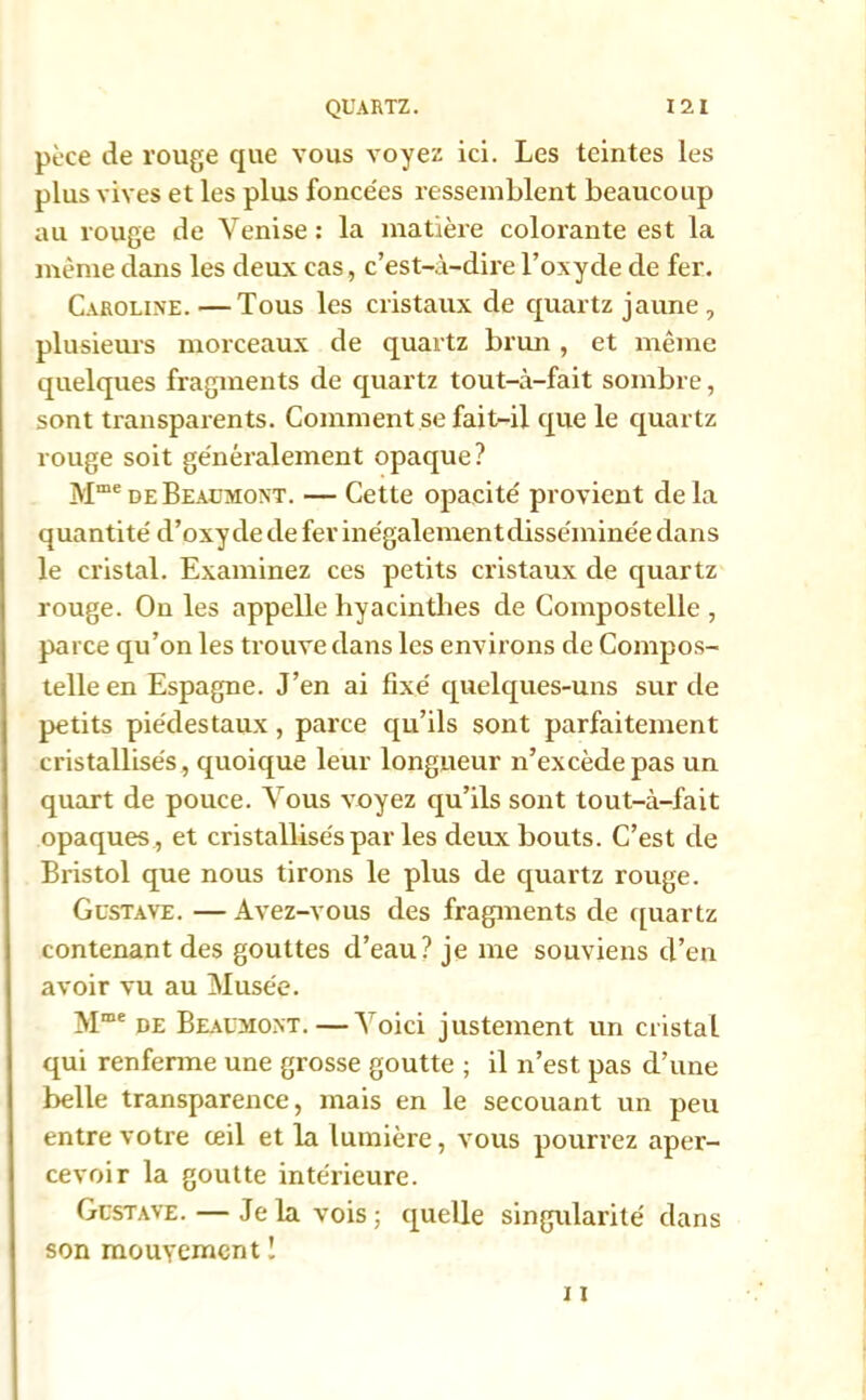 pèce de rouge que vous voyez ici. Les teintes les plus vives et les plus foncées ressemblent beaucoup au rouge de Venise : la matière colorante est la même dans les deux cas, c’est-à-dire l’oxyde de fer. Caroline. —Tous les cristaux de quartz jaune , plusieurs morceaux de quartz brun, et même quelques fragments de quartz tout-à-fait sombre, sont transparents. Comment se fait-il que le quartz rouge soit généralement opaque? Mme de Beaumont. — Cette opacité provient delà quantité d’oxy de de fer inégalement disséminée dans le cristal. Examinez ces petits cristaux de quartz rouge. On les appelle hyacinthes de Compostelle , parce qu’on les trouve dans les environs de Compos- telle en Espagne. J’en ai fixé quelques-uns sur de petits piédestaux, parce qu’ils sont parfaitement cristallisés, quoique leur longueur n’excède pas un quart de pouce. Vous voyez qu’ils sont tout-à-fait opaques , et cristallisés par les deux bouts. C’est cle Bristol que nous tirons le plus de quartz rouge. Gustave. — Avez-vous des fragments de quartz contenant des gouttes cl’eau? je me souviens d’en avoir vu au Musée. Mme de Beaumont. — Voici justement un cristal qui renferme une grosse goutte ; il n’est pas d’une belle transparence, mais en le secouant un peu entre votre œil et la lumière, vous pourrez aper- cevoir la goutte intérieure. Gustave. — Je la vois; quelle singularité dans son mouvement !