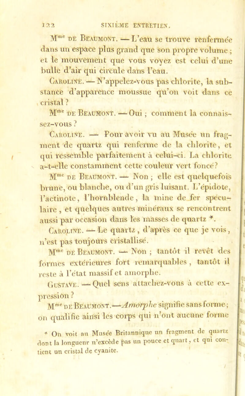 Mmc de Beaumont. —L’eau se trouve venferme'e dans un espace plus grand que son propre volume ; et le mouvement que vous voyez est celui d’une bulle d’air qui circule dans l’eau. Caroline. — N’appelez-vous pas chlorite, la sub- stance d’apparence moussue qu’on voit dans ce cristal ? Mme de Beaumont. —Oui ; comment la connais- sez-vous ? Caroline. — Pour avoir vu au Musée un frag- ment de quartz qui renferme de la chlorite, et qui ressemble parfaitement à celui-ci. La chlorite a_t_elle constamment cette couleur vert foncé? Mmc de Beaumont. — Non ; elle est quelquefois brune, ou blanche, ou d’un gris luisant. L’épidote, l’actinote, l’hornblende, la mine de fer spécu- laire , et quelques autres minéraux se rencontrent aussi par occasion dans les masses de quartz *. Caroline. — Le quartz , d’après ce que je vois, n’est pas toujours cristallisé. Mmc de Beaumont. — Non ; tantôt il revêt des formes extérieures fort remarquables , tantôt il reste à l’état massif et amorphe. Gustave.—Quel sens attachez-vous à cette ex- pression ? Mnr’c de Beaumont.—Amorphe signifie sans forme ; on qualifie ainsi les corps qui n’ont aucune forme -11 On voit nu Musée Britannique un fragment de quartz dont la longueur n’exccde pas un pouce et quart , et qui con- tient un cristal de cyanite. /