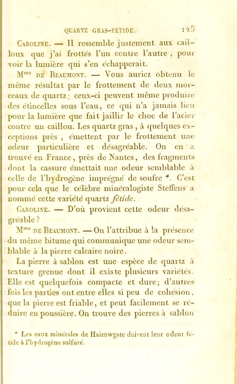 QUARTZ GRAS-FÉTIDE. 1 Caroline. — Tl ressemble justement aux cail- loux que j’ai frottés l’un contre l’autre , pour voir la lumière qui s’en échapperait. Mme de Beaumont. — Vous auriez obtenu le meme résultat par le frottement de deux mor- ceaux de quartz ; ceux-ci peuvent même produire des étincelles sous l’eau, ce qui n’a jamais lieu pour la lumière que fait jaillir le clioc de l’acier contre un caillou. Les quartz gras > à quelques ex- ceptions près , émettent par le frottement une odeur particulière et désagréable. On en a trouvé en France, près de Nantes, des fragments dont la cassure émettait une odeur semblable à celle de l’hydrogène imprégné de soufre *. C’est pour cela que le célèbre minéralogiste Steffens a nommé cette variété quartz fétide. Caroline. — D’où provient cette odeur désa- gréable ? Mme de Beaumont. — On l’attribue à la présence du même bitume qui communique une odeur sem- blable à la pierre calcaire noire. La pierre à sablon est une espèce de quartz à texture grenue dont il existe plusieurs variétés. Elle est quelquefois compacte et dure ; d’autres fois les parties ont entre elles si peu de cohésion, que la pierre est friable, et peut facilement se ré- duire en poussière. On trouve des pierres à sablon * Les eanx minérales de Hairowgatc doivent leur odeur fé- tide à l'hydrogène sulfuré.
