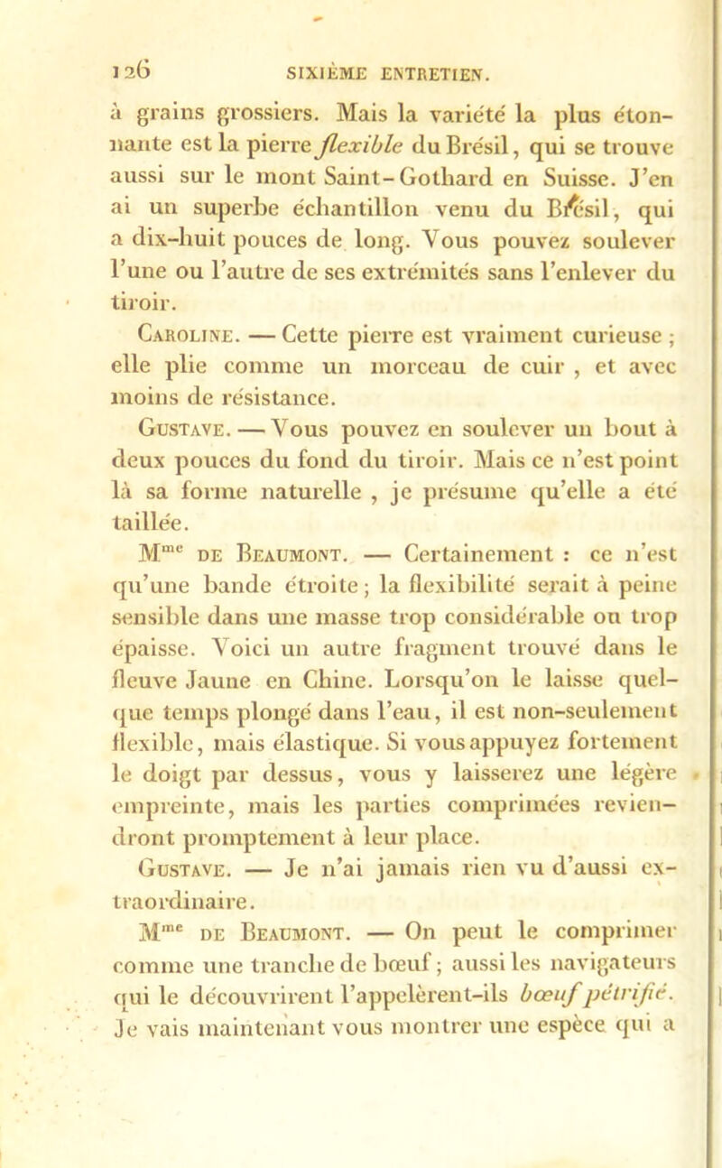 à grains grossiers. Mais la variété la plus éton- nante est la pierre flexible du Brésil, qui se trouve aussi sur le mont Saint-Gothard en Suisse. J’en ai un superbe échantillon venu du BÆsil, qui a dix-huit pouces de long. Vous pouvez soulever l’une ou l’autre de ses extrémités sans l’enlever du tiroir. Caroline. — Cette pierre est vraiment curieuse ; elle plie comme un morceau de cuir , et avec moins de résistance. Gustave. — Vous pouvez en soulever un bout à deux pouces du fond du tiroir. Mais ce n’est point là sa forme naturelle , je présume qu’elle a été taillée. Mme de Beaumont. — Certainement : ce n’est qu’une bande étroite; la flexibilité serait à peine sensible dans une masse trop considérable ou trop épaisse. Voici un autre fragment trouvé dans le fleuve Jaune en Chine. Lorsqu’on le laisse quel- que temps plongé dans l’eau, il est non-seulement flexible, mais élastique. Si vous appuyez fortement le doigt par dessus, vous y laisserez une légère empreinte, mais les parties comprimées revien- dront promptement à leur place. Gustave. — Je n’ai jamais rien vu d’aussi ex- traordinaire . Mme de Beaumont. — On peut le comprimer comme une tranche de bœuf ; aussi les navigateurs qui le découvrirent l’appelèrent-ils bœuf pétrifié. Je vais maintenant vous montrer une espèce qui a