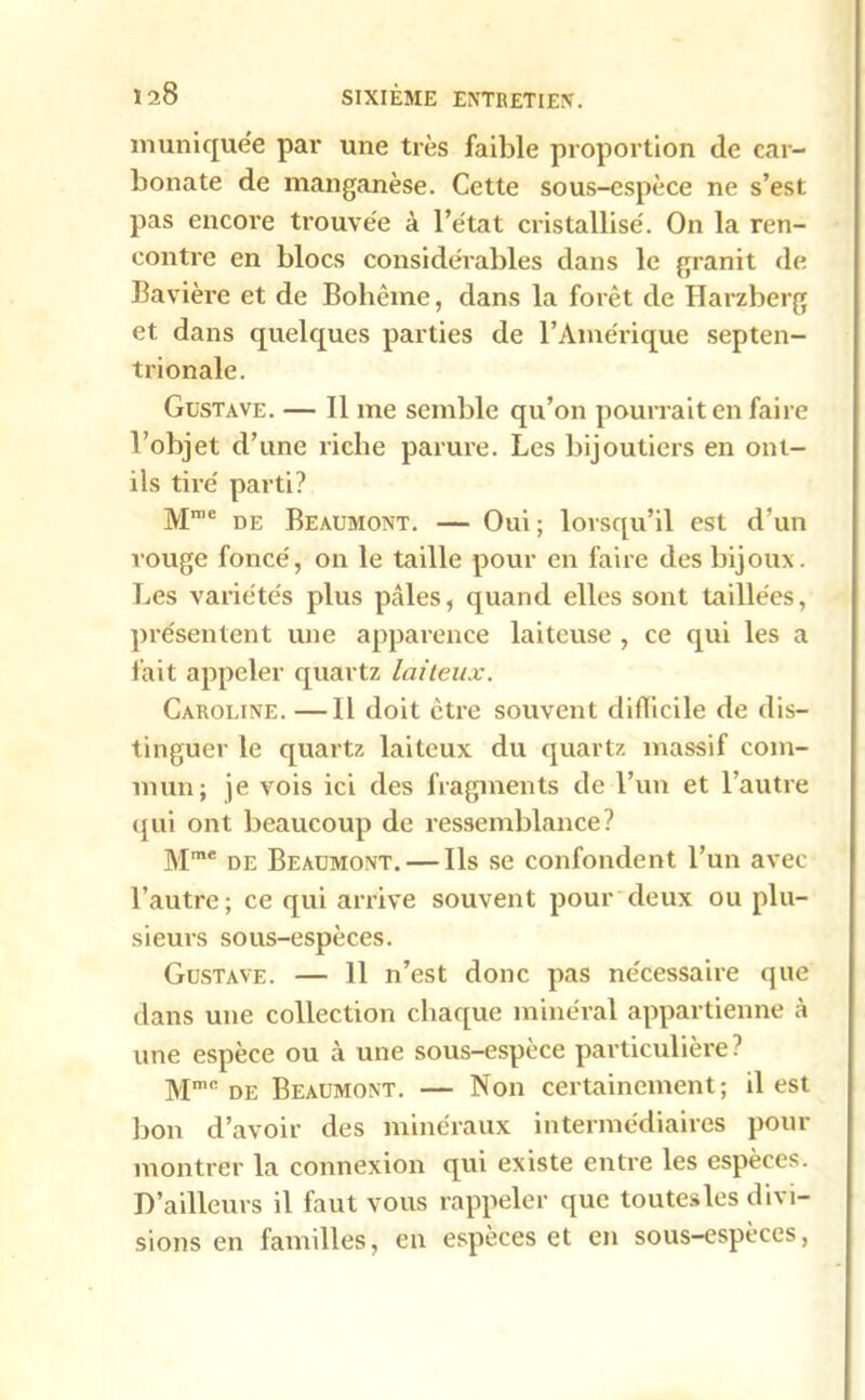 muniquée par une très faible proportion de car- bonate de manganèse. Cette sous-espèce ne s’est pas encore trouvée à l’état cristallisé. On la ren- contre en blocs considérables dans le granit de Bavière et de Bohème, dans la forêt de Harzberg et dans quelques parties de l’Amérique septen- trionale. Gustave. — Il me semble qu’on pourrait en faire l’objet d’une riche parure. Les bijoutiers en out- ils tiré parti? Mme de Beaumont. — Oui; lorsqu’il est d’un rouge foncé, on le taille pour en faire des bijoux. Les variétés plus pâles, quand elles sont taillées, pi'ésentent une apparence laiteuse , ce qui les a lait appeler quartz laiteux. Caroline. —Il doit être souvent difficile de dis- tinguer le quartz laiteux du quartz massif com- mun; je vois ici des fragments de l’un et l’autre qui ont beaucoup de ressemblance? Mm£ de Beaumont. — Ils se confondent l’un avec l’autre; ce qui arrive souvent pour deux ou plu- sieui's sous-espèces. Gustave. — 11 n’est donc pas nécessaire que dans une collection chaque minéral appartienne à une espèce ou à une sous-espèce particulière? Mmc de Beaumont. — Non certainement; il est bon d’avoir des minéraux intermédiaires pour montrer la connexion qui existe entre les espèces. D’ailleurs il faut vous rappeler que toutes les divi- sions en familles, en espèces et en sous-espèces,