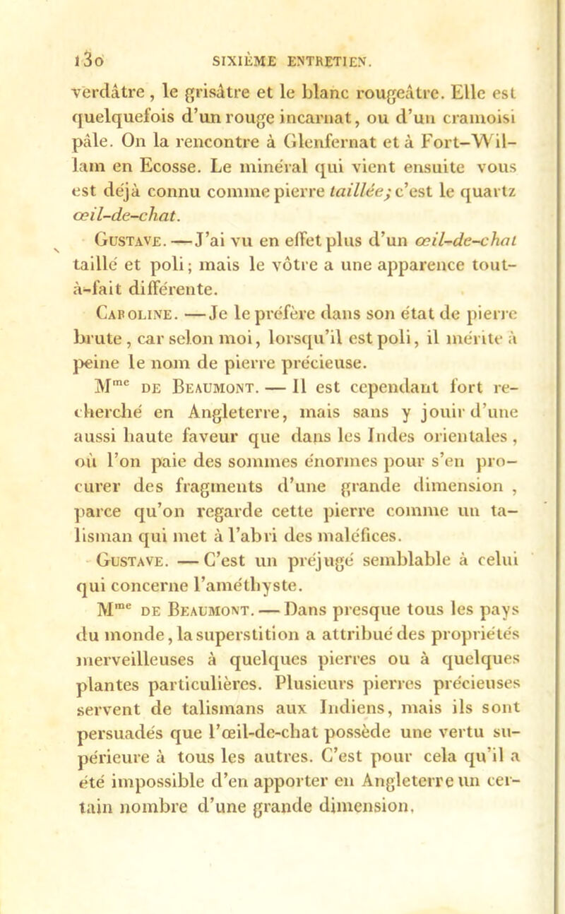 Verdâtre , le grisâtre et le blanc rougeâtre. Elle est quelquefois d’un rouge incarnat, ou d’un cramoisi pâle. On la rencontre à Glenfernat et à Fort-Wil- lam en Ecosse. Le minéral qui vient ensuite vous est déjà connu comme pierre taillée; c’est le quartz œil-de-chat. Gustave.—J’ai vu en effet pins d’un œil-de-chat taillé et poli; mais le vôtre a une apparence tout- à-fait différente. Caroline. —Je le préfère dans son état de pierre brute, car selon moi, lorsqu’il est poli, il mérite à peine le nom de pierre précieuse. Mme de Beaumont. — Il est cependant fort re- cherché en Angleterre, mais sans y jouir d’une aussi haute faveur que dans les Indes orientales , où l’on paie des sommes énormes pour s’en pro- curer des fragments d’une grande dimension , parce qu’on regarde cette pierre comme un ta- lisman qui met à l’abri des maléfices. Gustave. —C’est un préjugé semblable à celui qui concerne l’améthyste. Mme de Beaumont. — Dans presque tous les pays du monde, la superstition a attribué des propriétés merveilleuses à quelques pierres ou à quelques plantes particulières. Plusieurs pierres précieuses servent de talismans aux Indiens, mais ils sont persuadés que l’œil-de-chat possède une vertu su- périeure à tous les autres. C’est pour cela qu’il a été impossible d’en apporter en Angleterre un cer- tain nombre d’une grande dimension,