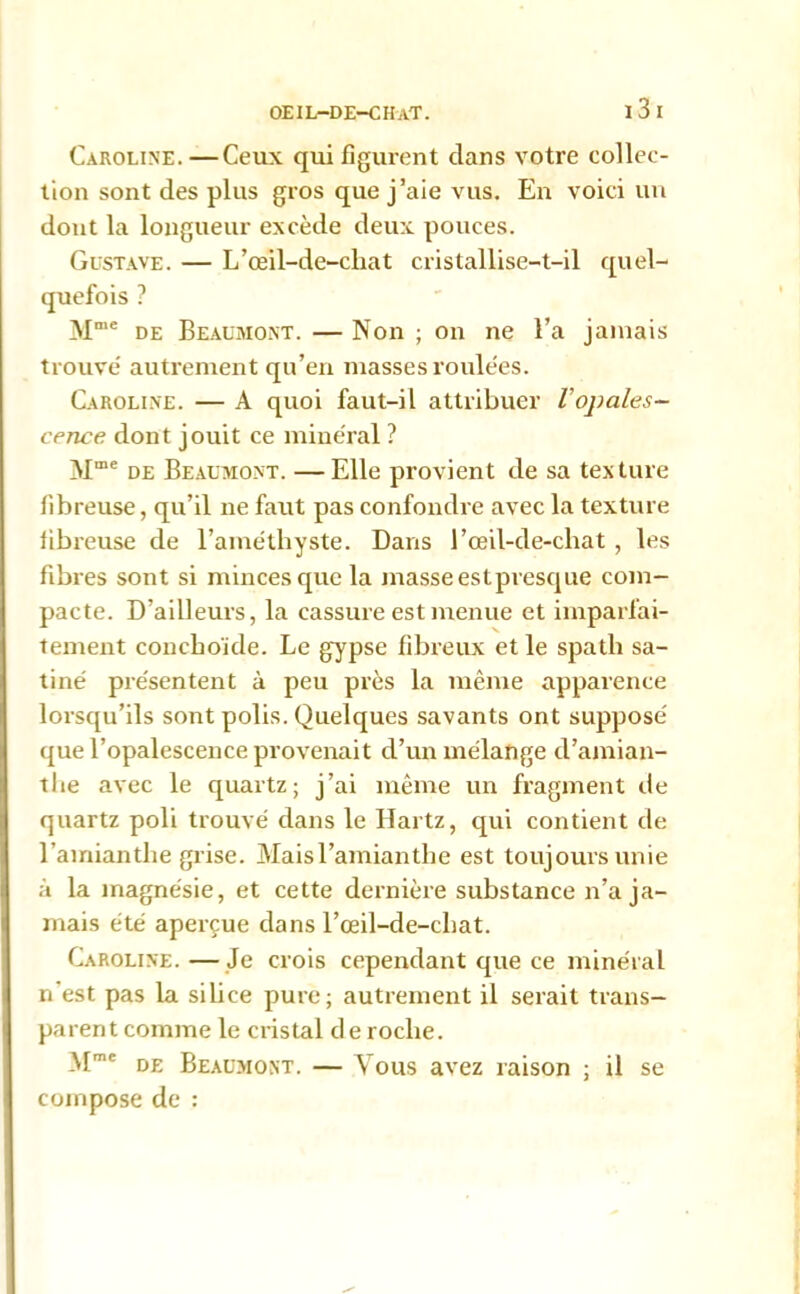 Caroline.—Ceux qui figurent dans votre collec- tion sont des plus gros que j’aie vus. En voici un dont la longueur excède deux pouces. Gustave. — L’œil-de-cliat cristallise-t-il quel- quefois ? Mme de Beaumont. — Non ; on ne l’a jamais trouve' autrement qu’en niasses roulées. Caroline. — A quoi faut-il attribuer l'opales- cence dont jouit ce minéral ? Alme de Beaumont. —Elle provient de sa texture fibreuse, qu’il ne faut pas confondre avec la texture fibreuse de l’améthyste. Dans l’œil-de-chat , les fibres sont si minces que la masse estpresque com- pacte. D’ailleurs, la cassure est menue et imparfai- tement conchoïde. Le gypse fibreux et le spath sa- tiné présentent à peu près la même apparence lorsqu’ils sont polis. Quelques savants ont supposé que l’opalescence provenait d’un mélange d’amian- the avec le quartz; j’ai même un fragment de quartz poli trouvé dans le Hartz, qui contient de l’amiantlie grise. Maisl’amianthe est toujours unie à la magnésie, et cette dernière substance n’a ja- mais été aperçue dans l’œil-de-chat. Caroline. —Je crois cependant que ce minéral n’est pas la silice pure; autrement il serait trans- parent comme le cristal de roche. Mme de Beaumont. — Vous avez raison ; il se compose de :