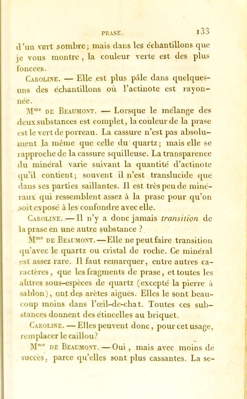 d ’un vert sombre ; mais dans les échantillons que je vous montre , la couleur verte est des plus foncées. Caroline. — Elle est plus pâle dans quelques- uns des échantillons où l’actinote est rayon- née. Mme de Beaumont. — Lorsque le mélange des deux substances est complet, la couleur de la prase est le vert de porreau. La cassure n’est pas absolu- ment la même que celle du quartz ; mais elle se rapproche de la cassure squilleuse. La transparence du minéral varie suivant la quantité d’actinote qu’il contient; souvent il n’est translucide que dans ses parties saillantes. Il est très peu de miné- raux qui ressemblent assez à la prase pour qu’on soit exposé à les confondre avec elle. Caroline. — Il n’y a donc jamais transilioti de la prase en une autre substance ? Mme de Beaumont.—Elle ne peut faire transition qu’avec le quartz ou cristal de roche. Ce minéral est assez rare. Il faut remarquer, entre autres ca- ractères, que les fragments de prase, et toutes les ahtres sous-espèces de quartz (excepté la pierre à sablon), ont des arêtes aigues. Elles le sont beau- coup moins dans l’œil-de-chat. Toutes ces sub- stances donnent des étincelles au briquet. Caroline. — Elles peuvent donc, pour cet usage, remplacer le caillou? Mn,e de Beaumont.—Oui , mais avec moins de succès, parce qu’elles sont plus cassantes. La se-