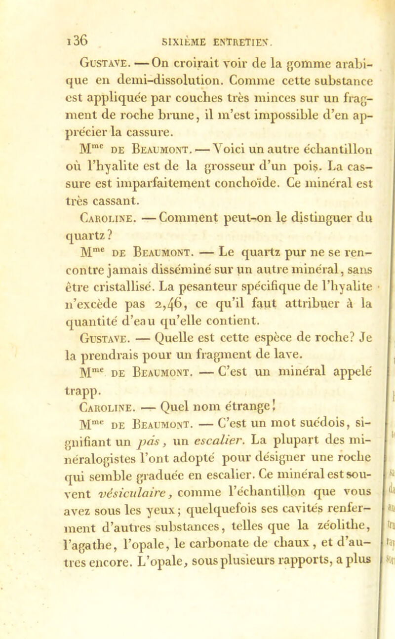 Gustave. — On croirait voir de la gomme arabi- que en demi-dissolution. Comme cette substance est appliquée par couches très minces sur un frag- ment de roche brune, il m’est impossible d’en ap- précier la cassure. Mme de Beaumont. — Voici un autre échantillon où l’hyalite est de la grosseur d’un poiç. La cas- sure est imparfaitement conclioïde. Ce minéral est très cassant. Caroline. —Comment peut-on le distinguer du quartz ? Mme de Beaumont. — Le quartz pur ne se ren- contre jamais disséminé sur un autre minéral, sans être cristallisé. La pesanteur spécifique de l’hyalite n’excède pas 2,46, ce qu’il faut attribuer à la quantité d’ea u qu’elle contient. Gustave. — Quelle est cette espèce de roche? Je la prendrais pour un fragment de lave. Mme de Beaumont. — C’est un minéral appelé trapp. Caroline. — Quel nom étrange! Mme de Beaumont. — C’est un mot suédois, si- gnifiant un pas, un escalier. La plupart des mi- néralogistes l’ont adopté pour désigner une roche qui semble graduée en escalier. Ce minéral est sou- vent vésiculaire, comme l’échantillon que vous avez sous les yeux ; quelquefois ses cavités renfer- ment d’autres substances, telles que la zéolitlie, l’agathe, l’opale, le carbonate de chaux, et d’au- tres encore. L’opale, sous plusieurs rapports, a plus