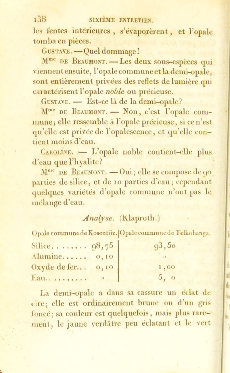 les lentes intérieures , s’évaporèrent, et l’opale tomba en pièces. Gustave. —Quel dommage ! Mme de Beaumont. — Les deux sous-espèces qui viennentensuite, l’opale commune et la demi-opale, sont entièrement privées des reflets de lumière qui caractérisent l’opale noble ou précieuse. Gustave. — Est-ce là de la demi-opale? Mme de Beaumont. — Non, c’est l’opale com- mune ; elle ressemble à l’opale précieuse, si ce n’est qu’elle est privée de l’opalescence, et qu’elle con- tient moins d’eau. Caroline. — L’opale noble contient-elle plus d’eau que l’hyalite? Mme de Beaumont. — Oui ; elle se compose de 90 parties de silice, et de 10 parties d’eau ; cependant quelques variétés d’opale commune n’ont pas le mélange d’eau. Analyse. Opale commune de Kosentiiz, Silice 98,75 Alumine 0,10 Oxyde de fer... 0,10 Eau » (Klaproth.) Opale commune de Tdkobunga. c)3,5o » I ,00 5, o La demi-opale a dans sa cassure un éclat de cire; elle est ordinairement brune ou d’un gris foncé; sa couleur est quelquefois, mais plus rare- ment, le jaune verdâtre peu éclatant et le vert