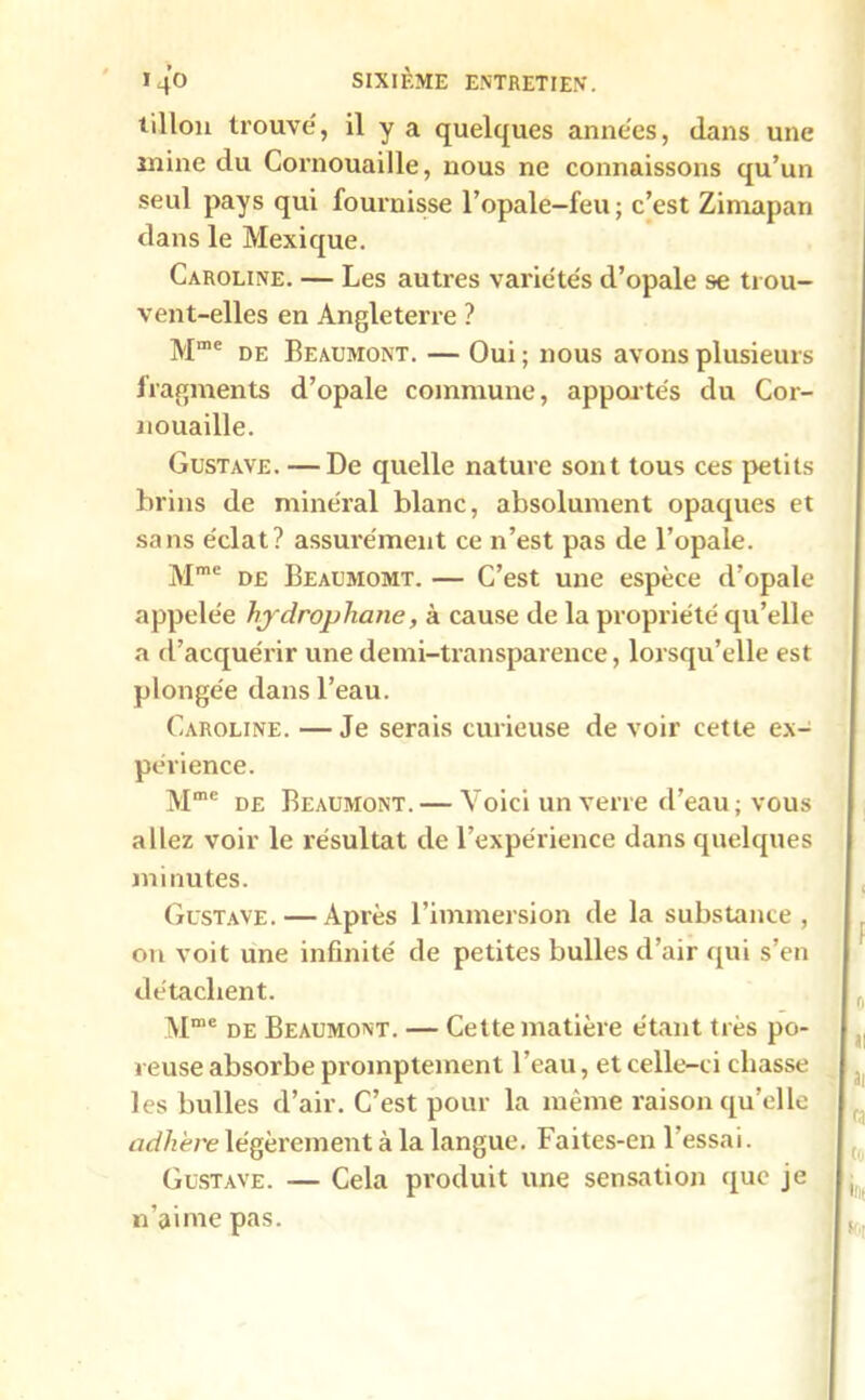 tillon trouve, il y a quelques années, clans une mine du Cornouaille, nous ne connaissons qu’un seul pays qui fournisse l’opale-feu ; c’est Zimapan dans le Mexique. Caroline. — Les autres variétés d’opale se trou- vent-elles en Angleterre ? Mme de Beaumont. — Oui ; nous avons plusieurs fragments d’opale commune, apportés du Cor- nouaille. Gustave. — De quelle nature sont tous ces petits brins de minéral blanc, absolument opaques et sans éclat? assurément ce n’est pas de l’opale. Mme de Beaumomt. — C’est une espèce d’opale appelée hydrophane, à cause de la propriété qu’elle a d’acquérir une demi-transparence, lorsqu’elle est plongée dans l’eau. Caroline. — Je serais curieuse de voir cette ex- périence. Mme de Beaumont. — Voici un verre d’eau ; vous allez voir le résultat de l’expérience dans quelques minutes. Gustave. — Après l’immersion de la substance, on voit une infinité de petites bulles d’air qui s’en détachent. Mme de Beaumont. — Cette matière étant très po- reuse absorbe promptement l’eau, et celle-ci chasse les bulles d’air. C’est pour la même raison qu’elle adhère légèrement à la langue. Faites-en l’essai. Gustave. — Cela produit une sensation que je n’aime pas.