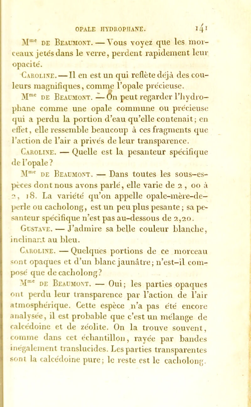 Mme de Beaumont. — Vous voyez que les mor- ceaux jetés dans le verre, perdent rapidement leur opacité. Caroline. — Il en est un qui reflète déjà des cou- leurs magnifiques, comme l’opale précieuse. Mme de Beaumont.—On peut regarder l’hydro- phane comme une opale commune ou précieuse qui a perdu la portion d’eau qu’elle contenait ; en effet, elle ressemble beaucoup à ces fragments que l’action de l’air a privés de leur transparence. Caroline. — Quelle est la pesanteur spécifique de l’opale ? 3Ime de Beaumont. — Dans toutes les sous-es- pèces dont nous avons parlé, elle varie de 2 , 00 à 2, 18. La variété qu’on appelle opale-mère-de- perle ou cacholong, est un peu plus pesante ; sa pe- santeur spécifique n’est pas au-dessous de 2,20. Gustave. — J’admire sa belle couleur blanche, inclinant au bleu. Caroline. — Quelques portions de ce morceau sont opaques et d’un blanc jaunâtre; n’est-il com- posé que de cacholong? âlme de Beaumont. — Oui; les parties opaques ont perdu leur transparence par l’action de l’air atmosphérique. Cette espèce n’a pas été encore analysée, il est probable que c’est un mélange de calcédoine et de zéolite. On la trouve souvent, comme dans cet échantillon, rayée par bandes inégalement translucides. Les parties transparentes sont la calcédoine pure; le reste est le cacholong.