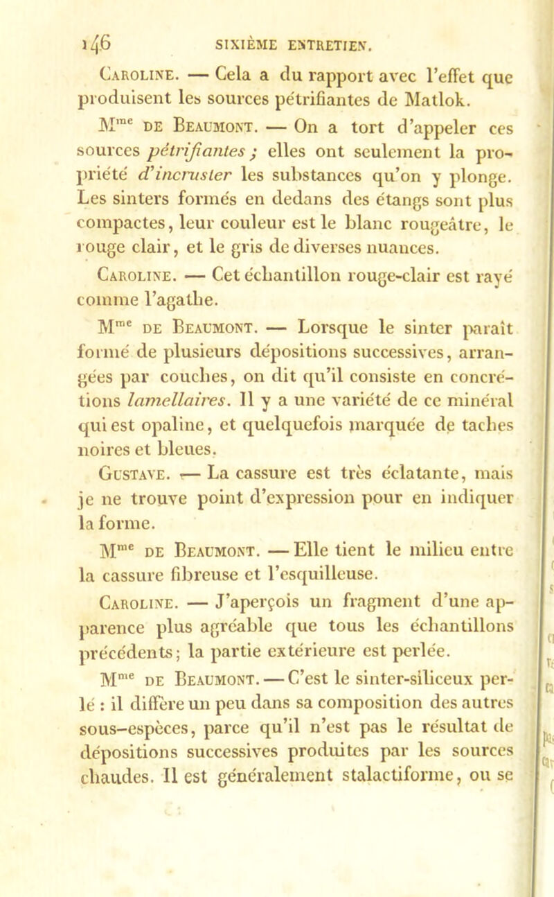 Caroline. — Cela a du rapport avec l’effet que produisent les sources pétrifiantes de Matlok. Mrae de Beaumont. — On a tort d’appeler ces sources pétrifiantes ; elles ont seulement la pro- priété d’incruster les substances qu’on y plonge. Les sinters formés en dedans des étangs sont plus compactes, leur couleur est le blanc rougeâtre, le rouge clair, et le gris de diverses nuances. Caroline. — Cet échantillon rouge-clair est rayé comme l’agathe. Mme de Beaumont. — Lorsque le sinter paraît formé de plusieurs dépositions successives, arran- gées par couches, on dit qu’il consiste en concré- tions lamellaires. 11 y a une variété de ce minéral qui est opaline, et quelquefois marquée de taches noires et bleues. Gustave. •— La cassure est très éclatante, mais je ne trouve point d’expression pour en indiquer la forme. Mrae de Beaumont. — Elle tient le milieu entre la cassure fibreuse et l’esquilleuse. Caroline. — J’aperçois un fragment d’une ap- parence plus agréable que tous les échantillons précédents; la partie extérieure est perlée. Mmc de Beaumont. — C’est le sinter-siliceux per- lé : il diffère un peu dans sa composition des autres sous-espèces, parce qu’il n’est pas le résultat de dépositions successives produites par les sources chaudes. 11 est généralement stalactifonne, ou se