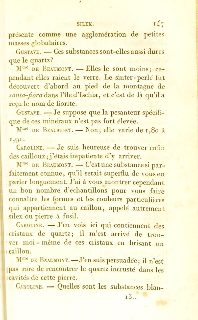 présente comme une agglomération de petites masses globulaires. Gustave. — Ces substances sont-elles aussi dures que le quartz? 3Ime de Beaumont. —Elles le sont moins; ce- pendant elles raient le verre. Le siuter-perlé fut découvert d’abord au pied de la montagne de santa-fiora dans l’ile d’Iscliia, et c’est de là qu’il a reçu le nom de fiorite. Gustave. —Je suppose que la pesanteur spécifi- que de ces minéraux n’est pas fort élevée. Mme de Beaumont. — Non; elle varie de 1,80 à G91- Caroline. — Je suis heureuse de trouver enfin des cailloux ; j’étais impatiente d’y arriver. Mme de Beaumont. — C’est une substance si par- faitement connue, qu’il serait superflu de vous en parler longuement. J’ai à vous montrer cependant un bon nombre d’échantillons pour vous faire connaître les formes et les couleurs particulières qui appartiennent au caillou, appelé autrement silex ou pierre à fusil. Caroline. — J’en vois ici qui contiennent des cristaux de quartz ; il m’est arrivé de trou- ver moi - même de ces cristaux en brisant un i caillou. Mme de Beaumont.—J’en suis persuadée; il n’est pas rare de rencontrer le quartz incrusté dans les cavités de cette pierre. Caroline. — Quelles sont les substances blan-