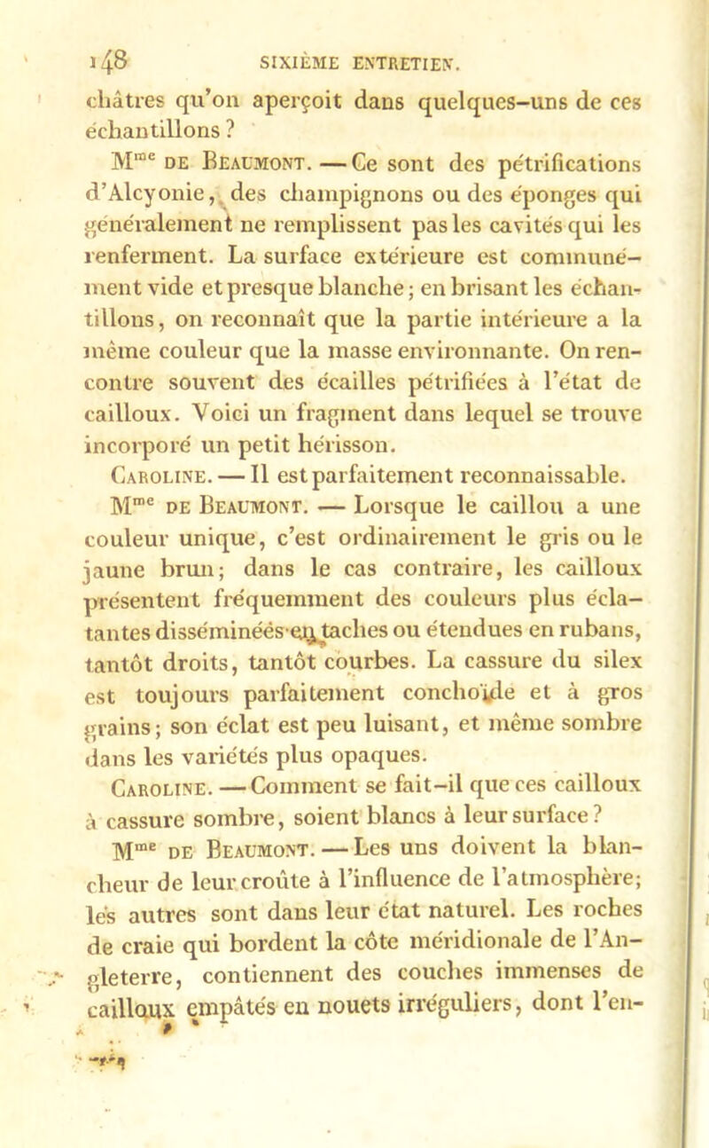 châtres qu’on aperçoit dans quelques-uns de ces échantillons ? Mme de Beaumont.—Ce sont des pétrifications d’Alcyonie, des champignons ou des éponges qui généralement ne remplissent pas les cavités qui les renferment. La surface extérieure est communé- ment vide et presque blanche ; en brisant les échan- tillons, on reconnaît que la partie intérieure a la même couleur que la masse environnante. On ren- contre souvent des écailles pétrifiées à l’état de cailloux. Voici un fragment dans lequel se trouve incorporé un petit hérisson. Caroline. — Il est parfaitement reconnaissable. Mme de Beaumont. — Lorsque le caillou a une couleur unique, c’est ordinairement le gris ou le jaune brun; dans le cas contraire, les cailloux présentent fréquemment des couleurs plus écla- tantes disséminéës en, taches ou étendues en rubans, tantôt droits, tantôt courbes. La cassure du silex est toujours parfaitement conchoyie et à gros grains; son éclat est peu luisant, et même sombre dans les variétés plus opaques. Caroline. —Comment se fait-il que ces cailloux à cassure sombre, soient blancs à leur surface? Mme de Beaumont. — Les uns doivent la blan- cheur de leur croûte à l’influence de l’atmosphère; lés autres sont dans leur état naturel. Les roches de craie qui bordent la côte méridionale de l’An- ,*• gleterre, contiennent des couches immenses de caillaux empâtés en nouets irréguliers, dont l’en-