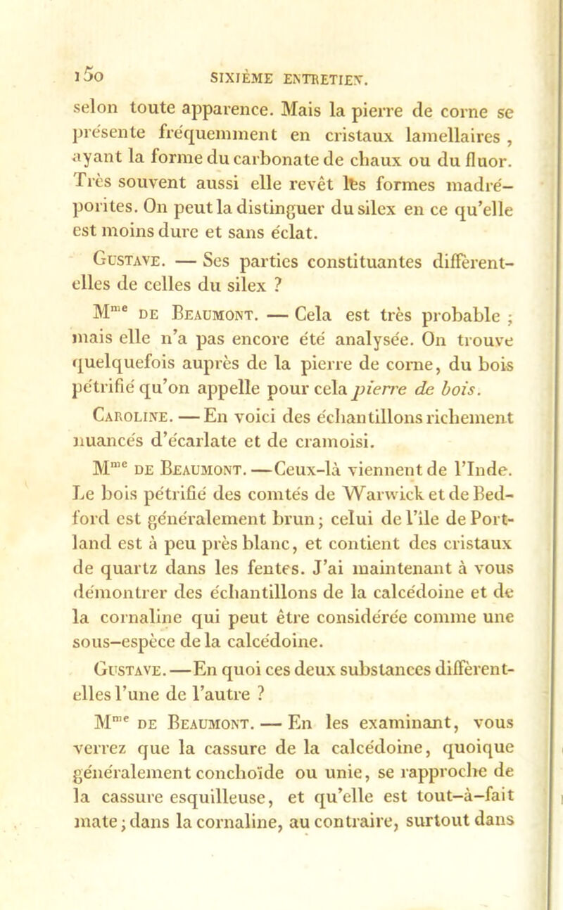 selon toute apparence. Mais la pierre de corne se présente fréquemment en cristaux lamellaires , ayant la forme du carbonate de cliaux ou du fluor. Très souvent aussi elle revêt lts formes madré— porites. On peut la distinguer du silex en ce qu’elle est moins dure et sans éclat. Gustave. — Ses parties constituantes diflerent- elles de celles du silex ? Mnie de Beaumont. — Cela est très probable ; mais elle n’a pas encore été analysée. On trouve quelquefois auprès de la pierre de corne, du bois pétrifié qu’on appelle pour cela pierre de bois. Caroline. —En voici des échantillons richement nuancés d’écarlate et de cramoisi. Mme de Beaumont.—Ceux-là viennent de l’Inde. Le bois pétrifié des comtés de Warwick et de Bed- ford est généralement brun ; celui de l’ile de Port- lancl est à peu près blanc, et contient des cristaux de quartz dans les fentes. J’ai maintenant à vous démontrer des échantillons de la calcédoine et de la cornaline qui peut être considérée comme une sous-espèce delà calcédoine. Gustave. —En quoi ces deux substances diffèrent- elles l’une de l’autre ? Mn,e de Beaumont. — En les examinant, vous verrez que la cassure de la calcédoine, quoique généralement conclioïde ou unie, se rapproche de la cassure esquilleuse, et qu’elle est tout-à-fait mate;dans la cornaline, au contraire, surtout dans