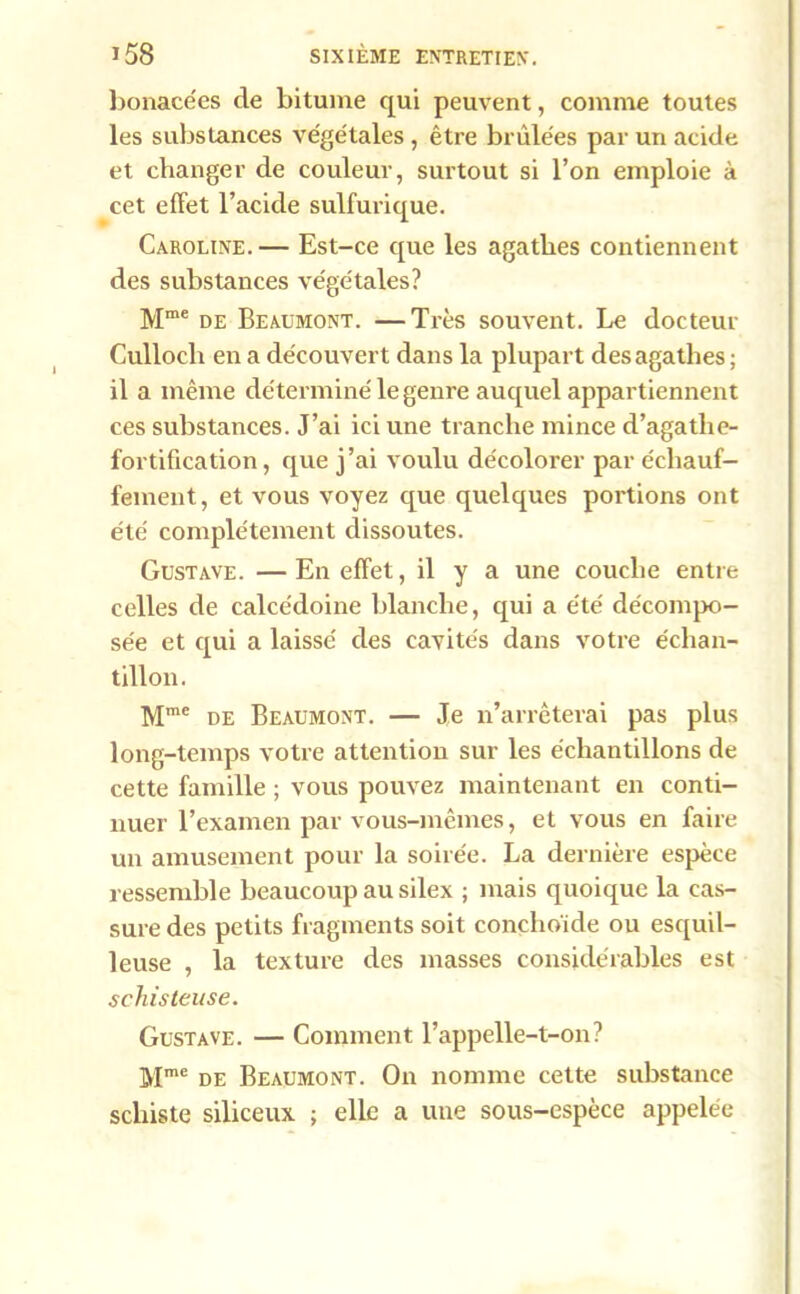 bonacées de bitume qui peuvent, comme toutes les substances végétales , être brûlées par un acide et changer de couleur, surtout si l’on emploie à cet effet l’acide sulfurique. Caroline.— Est-ce que les agathes contiennent des substances végétales? Mme de Beaumont. —Très souvent. Le docteur Culloch en a découvert dans la plupart des agathes; il a même déterminé le genre auquel appartiennent ces substances. J’ai ici une tranche mince d’agathe- fortification, que j’ai voulu décolorer par échauf- fement, et vous voyez que quelques portions ont été complètement dissoutes. Gustave. — En effet, il y a une couche entre celles de calcédoine blanche, qui a été décompo- sée et qui a laissé des cavités dans votre échan- tillon. Mme de Beaumont. — Je n’arrêterai pas plus long-temps votre attention sur les échantillons de cette famille ; vous pouvez maintenant en conti- nuer l’examen par vous-mêmes, et vous en faire un amusement pour la soirée. La dernière espèce ressemble beaucoup au silex ; mais quoique la cas- sure des petits fragments soit conclio'ide ou esquil- leuse , la texture des masses considérables est schisteuse. Gustave. — Comment l’appelle-t-on? Mmc de Beaumont. On nomme cette substance schiste siliceux ; elle a une sous-espèce appelée