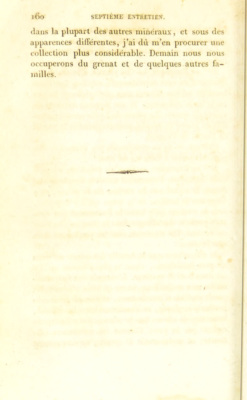 dans la plupart des autres minéraux , et sous des apparences différentes, j’ai dû m’en procurer une collection plus considérable. Demain nous nous occuperons du grenat et de quelques autres fa- milles.
