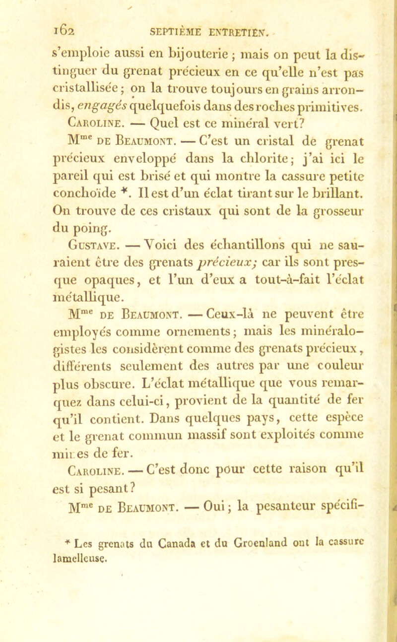 s’emploie aussi en bijouterie ; mais on peut la dis- tinguer du grenat précieux en ce qu’elle n’est pas cristallisée ; on la trouve toujours en grains arron- dis, engagés quelquefois dans des roches primitives. Caroline. — Quel est ce minéral vert? Mme de Beaumont. — C’est un cristal de grenat précieux enveloppé dans la chlorite; j’ai ici le pareil qui est brisé et qui montre la cassure petite conclioïde *. Il est d’un éclat tirant sur le brillant. On trouve de ces cristaux qui sont de la grosseur du poing. Gustave. —Voici des échantillons qui ne sau- raient être des grenats précieux; car ils sont pres- que opaques, et l’un d’eux a tout-à-fait l’éclat métallique. Mme de Beaumont. — Ceux-là ne peuvent être employés comme ornements ; mais les minéralo- gistes les considèrent comme des grenats précieux, différents seulement des autres par mie couleur plus obscure. L’éclat métallique que vous remar- quez dans celui-ci, provient de la quantité de fer qu’il contient. Dans quelques pays, cette espèce et le grenat commun massif sont exploités comme m'u es de fer. Caroline. — C’est donc pour cette raison qu’il est si pesant? Mme de Beaumont. — Oui ; la pesanteur spécifi- + Les grenats du Canada et du Groenland ont la cassure lamellcuse.