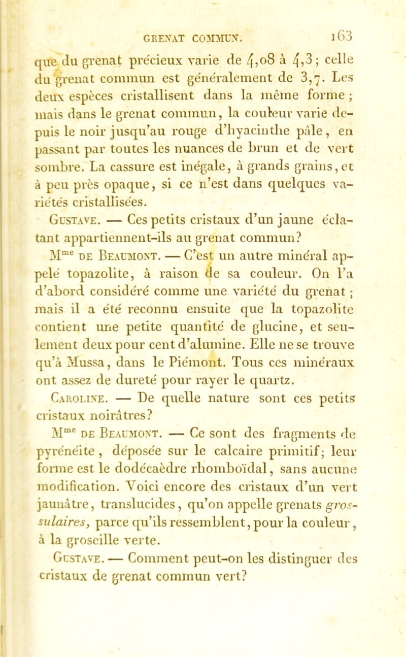 GRENAT COMMUN*. j 63 que ilu grenat précieux varie de 4,o8 à 4>3; celle du grenat commun est généralement de 3,7. Les deux espèces cristallisent dans la même forme ; mais dans le grenat commun, la couleur varie de- puis le noir jusqu’au rouge d’hyacinthe pâle, en passant par toutes les nuances de brun et de vert sombre. La cassure est inégale, à grands grains, et à peu près opaque, si ce n’est dans quelques va- riétés cristallisées. Gustave. — Ces petits cristaux d’un jaune écla- tant appartiennent-ils au grenat commun? Mme de Beaumont. — C’est un autre minéral ap- pelé topazolite, à raison de sa couleur. On l’a d’abord considéré comme une variété du grenat ; mais il a été reconnu ensuite que la topazolite contient une petite quantité de glucine, et seu- lement deux pour cent d’alumine. Elle ne se trouve qu’à Mussa, dans le Piémont. Tous ces minéraux ont assez de dureté pour rayer le quartz. Caroline. — De quelle nature sont ces petits cristaux noirâtres? Mme de Beaumont. — Ce sont des fragments de pyre'néite , déposée sur le calcaire primitif; leur forme est le dodécaèdre rhomboïdal, sans aucune modification. Voici encore des cristaux d’un vert jaunâtre, translucides, qu’on appelle grenats gros- sulaires, parce qu’ils ressemblent, pour la couleur, à la groseille verte. Gustave. — Comment peut-on les distinguer des cristaux de grenat commun vert?