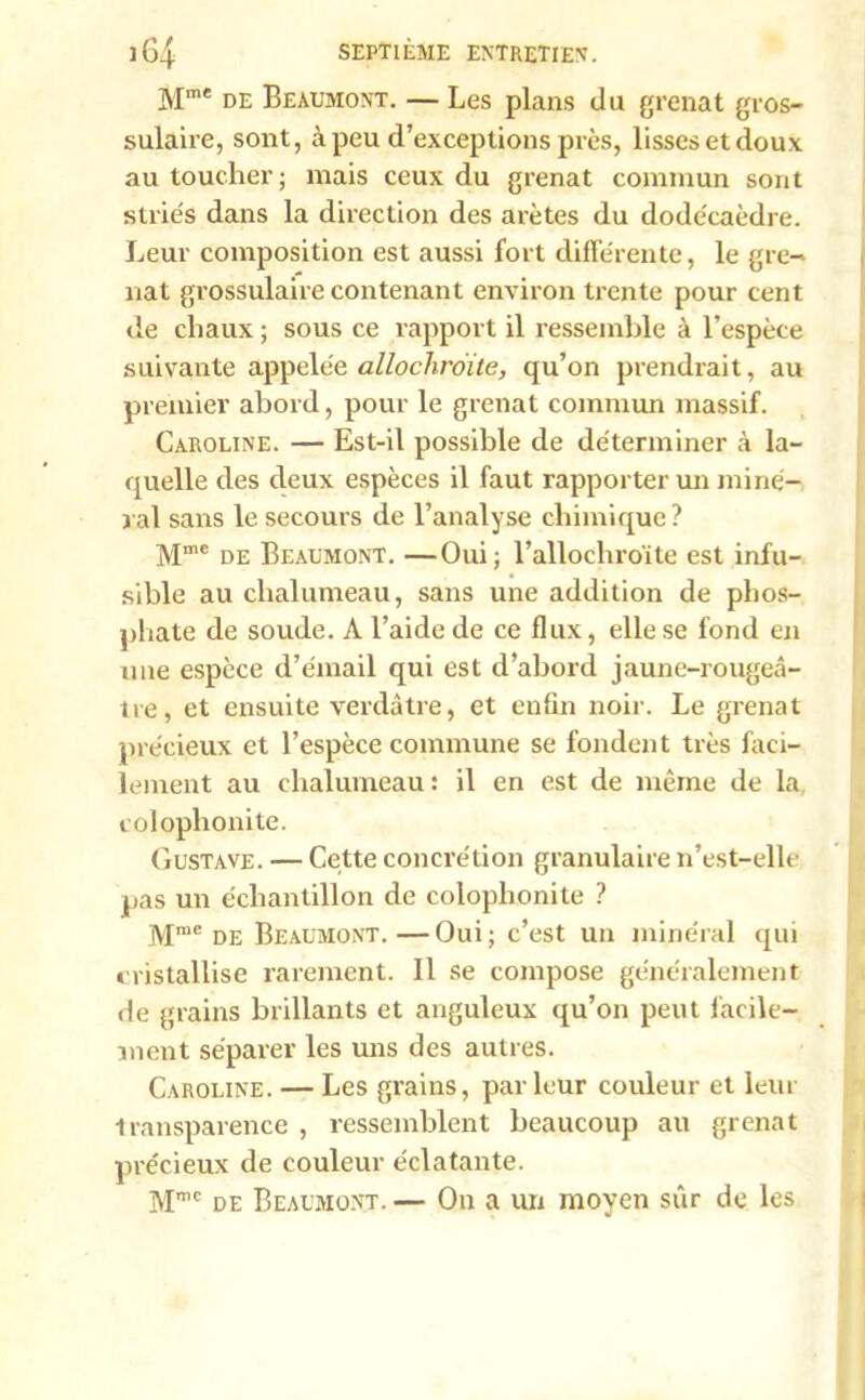 Mme de Beaumont. — Les plans du grenat gros- sulaire, sont, à peu d’exceptions près, lisses et doux au toucher; mais ceux du grenat commun sont striés dans la direction des arêtes du dodécaèdre. Leur composition est aussi fort différente, le gre- nat grossulaire contenant environ trente pour cent de chaux ; sous ce rapport il ressemble à l’espèce suivante appelée allochroïte, qu’on prendrait, au premier abord, pour le grenat commun massif. Caroline. — Est-il possible de déterminer à la- quelle des deux espèces il faut rapporter un miné- ral sans le secours de l’analyse chimique? Mme de Beaumont. —Oui; l’allochroïte est infu- sible au chalumeau, sans une addition de phos- phate de soude. A l’aide de ce flux, elle se fond en une espèce d’émail qui est d’abord jaune-rougeâ- tre, et ensuite verdâtre, et enfin noir. Le grenat précieux et l’espèce commune se fondent très faci- lement au chalumeau : il en est de même de la colophonite. Gustave. — Cette concrétion granulaire n’est-elle pas un échantillon de colophonite ? Mme de Beaumont.—Oui; c’est un minéral qui cristallise rarement. Il se compose généralement de grains brillants et anguleux qu’on peut facile- ment séparer les uns des autres. Caroline. — Les grains, parleur couleur et leur transparence , ressemblent beaucoup au grenat précieux de couleur éclatante. M™ de Beaumont-— On a un moyen sûr de les