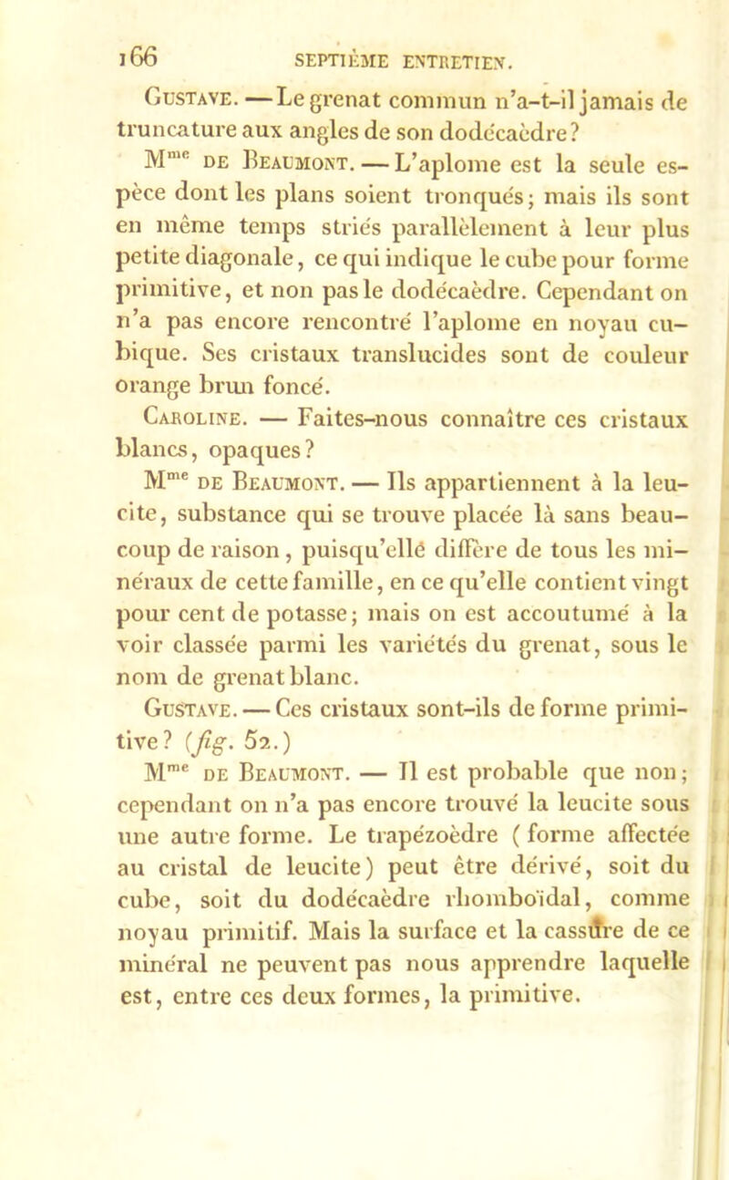 Gustave. —Le grenat commun n’a-t-il jamais de truncature aux angles de son dodécaèdre? Mmc de Beaumont. — L’aplome est la seule es- pèce dont les plans soient tronqués; mais ils sont en même temps striés parallèlement à leur plus petite diagonale, ce qui indique le cube pour forme primitive, et non pas le dodécaèdre. Cependant on n’a pas encore rencontré l’aplome en noyau cu- bique. Ses cristaux translucides sont de couleur orange brun foncé. Caroline. — Faites-nous connaître ces cristaux blancs, opaques? Mme de Beaumont. — Ils appartiennent à la leu- cite, substance qui se trouve placée là sans beau- coup de raison , puisqu’ellé diffère de tous les mi- néraux de cette famille, en ce qu’elle contient vingt pour cent de potasse; mais on est accoutumé à la voir classée parmi les variétés du grenat, sous le nom de grenat blanc. Gustave. — Ces cristaux sont-ils déformé primi- tive? {Jig. 5a.) Mme de Beaumont. — Il est probable que non ; cependant on n’a pas encore trouvé la leucite sous une autre forme. Le trapézoèdre ( forme affectée au cristal de leucite) peut être dérivé, soit du cube, soit du dodécaèdre rliomboidal, comme i noyau primitif. Mais la surface et la cassure de ce minéral ne peuvent pas nous apprendre laquelle est, entre ces deux formes, la primitive.
