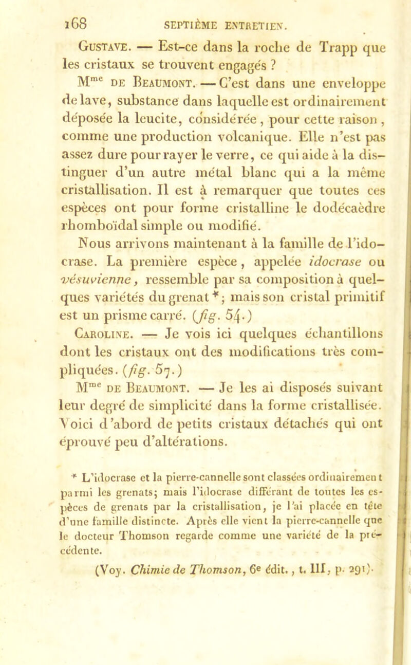 Gustave. — Est-ce dans la roclie de Trapp que les cristaux se trouvent engagés ? Mme de Beaumont. — C’est dans une enveloppe délavé, substance dans laquelle est ordinairement déposée la leucite, considérée, pour cette raison , comme une production volcanique. Elle n’est pas assez dure pour rayer le verre, ce qui aide à la dis- tinguer d’un autre métal blanc qui a la même cristallisation. Il est à remarquer que toutes ces espèces ont pour forme cristalline le dodécaèdre rhomboïdal simple ou modifié. Nous arrivons maintenant à la famille de l’ido- crase. La première espèce, appelée i doc rase ou vésuvienne, ressemble par sa composition à quel- ques variétés du grenat * ; mais son cristal primitif est un prisme carré. (Jig. 54-) Caroline. — Je vois ici quelques échantillons dont les cristaux ont des modifications très com- pliquées. {fig. 57.) Mrae de Beaumont. — Je les ai disposés suivant leur degré de simplicité dans la forme cristallisée. Voici d’abord de petits cristaux détachés qui ont éprouvé peu d’altérations. * L’idocrasc et la pierre-cannelle sont classées ordinairemen t parmi les grenats; mais l'idocrase différant de tontes les es- pèces de grenats par la cristallisation, je l’ai placée en tête d’nne famille distincte. Après elle vient la pierre-cannelle qnc le docteur Thomson regarde comme une variété de la pré- cédente. (Voy. Chimie de Thomson, 6e édit., t. 111, p. 291).