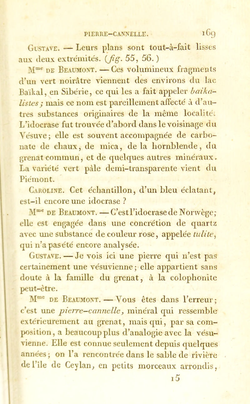 PIERRE—CANNELLE. lG() Gustave. — Leurs plans sont tout-à-fait lisses aux deux extrémités, (fig. 55, 56. ) Mme de Beaumont. —Ces volumineux fragments d’un vert noirâtre viennent des environs clu lac Baikal, en Sibérie, ce qui les a fait appeler baika- listes; mais ce nom est pareillement affecté à d’au- tres substances originaires de la même localité. L’idocrase fut trouvée d’abord dans le voisinage cin Vésuve ; elle est souvent accompagnée de carbo- nate de chaux, de mica, delà hornblende, du grenat commun, et de quelques autres minéraux. La variété vert pâle demi-transparente vient du Piémont. Caroline. Cet échantillon, d’un bleu éclatant, est-il encore une idocrase ? M“e de Beaumont.—C’estl’idocrasede Norwège; elle est engagée dans une concrétion de quartz avec une substance de couleur rose, appelée tulite, qui n’apasété encore analysée. Gustave. — Je vois ici une pierre qui n’est pas certainement une vésuvienne; elle appartient sans doute à la famille du grenat, à la colophonite peut-être. Mmc de Beaumont.—Vous êtes dans l’erreur; c’est une pierre-cannelle, minéral qui ressemble extérieurement au grenat, mais qui, par sa com- position, a beaucoup plus d’analogie avec la vésu- vienne. Elle est connue seulement depuis quelques années; on l’a rencontrée dans le sable de rivièTc de l’ile de Ceylan, en petits morceaux arrondis,
