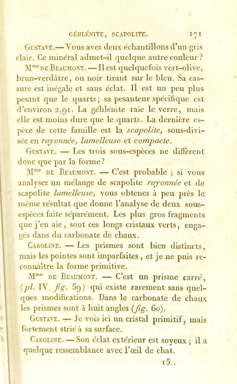 Gustave.— Vous avez deux échantillons d’un gris clair. Ce minéral admet-il quelque autre couleur ? MmeDE Beaumont. — Il est quelquefois vert-olive, brun-verdàtre, ou noir tirant sur le bleu. Sa cas- sure est inégale et sans éclat. Il est un peu plus pesant que le quartz; sa pesanteur spécifique est d’environ 2,91. La géhle'mte raie le verre, mais elle est moins dure que le quartz. La dernière es- pèce de cette famille est la sccipolite, sous-divi- sée en rayonnée, lamelleuse et compacte. Gustave. — Les trois sous-espèces ne diffèrent donc que par la forme ? Mme de Beaumont. — C’est probable ; si vous analysez un mélange de scapolite rayonnée et de scapolite lamelleuse, vous obtenez à peu près le même résultat que donne l’analyse de deux sous- espèces faite séparément. Les plus gros fragments que j’en aie sont ces longs cristaux verts, enga- gés dans du carbonate de chaux. Caroline. —Les prismes sont bien distincts, mais les pointes sont imparfaites , et je ne puis re- connaître la forme primitive. Mme de Beaumont. — C’est un prisme carré, (pl. IV. fg. 5g) qui existe rarement sans quel- ques modifications. Dans le carbonate de chaux les prismes sont à huit angles (Jîg. 60). Gustave. — Je vois ici un cristal primitif, mais fortement strié à sa surface. Caroline. —Son éclat extérieur est soyeux ; il a quelque ressemblance avec l’œil de chat. i5..