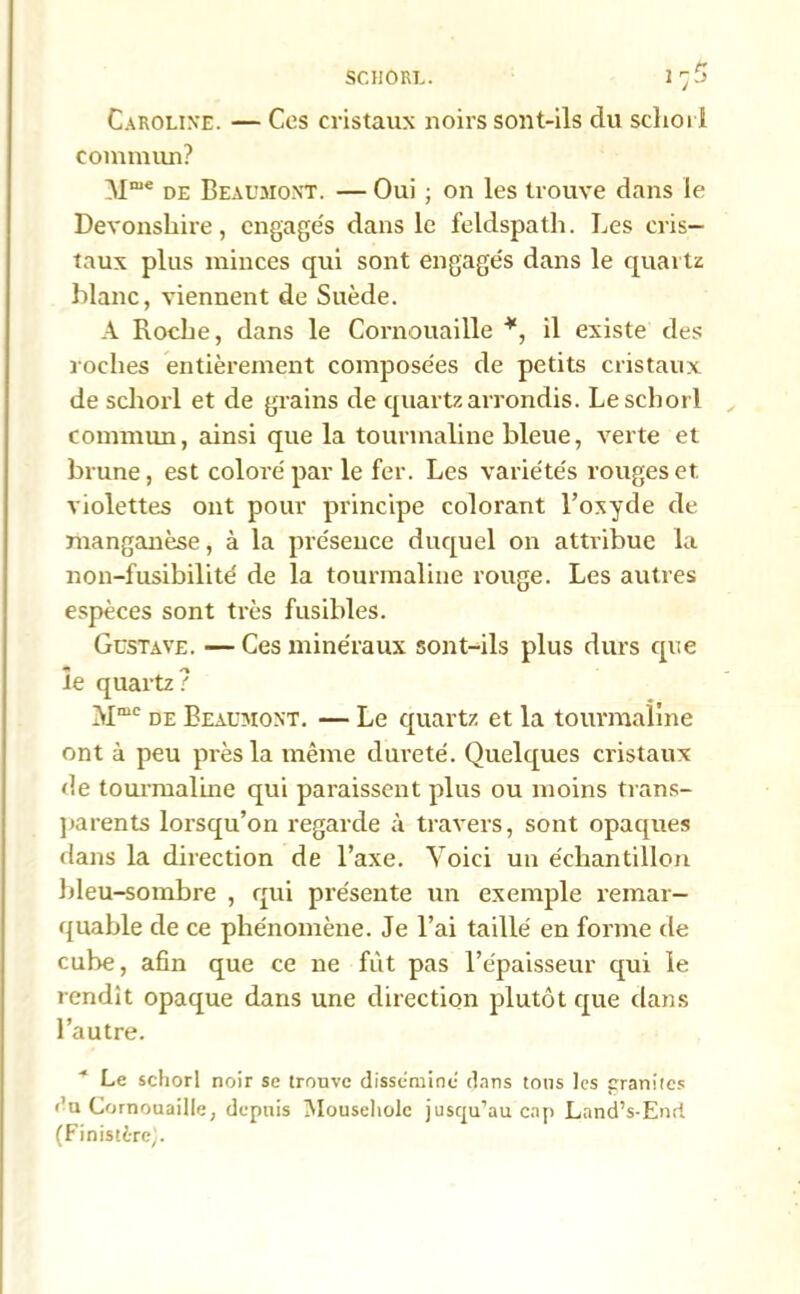 SCHORL. Caroline. — Ces cristaux noirs sont-ils du schoii commun? Mme de Beaumont. — Oui ; on les trouve dans le Devonshire, engage's dans le feldspath. Les cris- taux plus minces qui sont engagés dans le quartz blanc, viennent de Suède. A Roche, dans le Cornouaille *, il existe des loches entièrement composées de petits cristaux de schorl et de grains de quartz arrondis. Leschorl commun, ainsi que la tourmaline bleue, verte et brune, est coloré par le fer. Les variétés rouges et violettes ont pour principe colorant l’oxyde de manganèse, à la présence duquel on attribue la non-fusibilité de la tourmaline rouge. Les autres espèces sont très fusibles. Gustave. — Ces minéraux sont-ils plus durs que le quartz? Mmc de Beaumont. — Le quartz et la tourmaline ont à peu près la même dureté. Quelques cristaux de tourmaline qui paraissent plus ou moins trans- parents lorsqu’on regarde à travers, sont opaques dans la direction de l’axe. Voici un échantillon bleu-sombre , qui présente un exemple remar- quable de ce phénomène. Je l’ai taillé en forme de cube, afin que ce ne fût pas l’épaisseur qui le rendit opaque dans une direction plutôt que dans l’autre. * Le schorl noir se trouve dissémine dans tous les granités >’u Cornouaille, depuis Mouseholc jusqu'au cap Land’s-End (Finistère;.