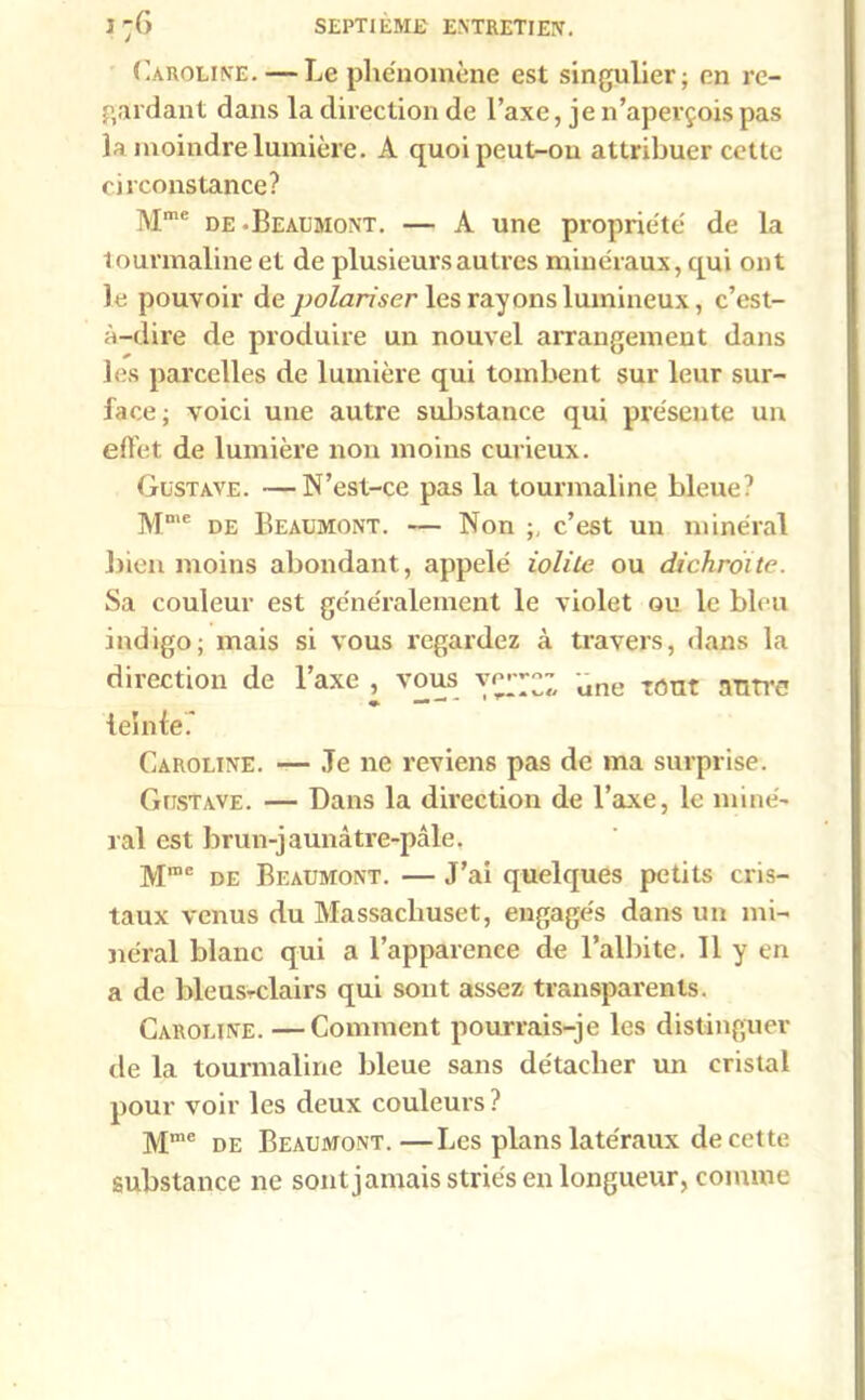 Caroline. — Le phénomène est singulier; en re- gardant dans la direction de l’axe, je 11’apevçois pas la moindre lumière. À quoi peut-on attribuer cette circonstance? Mme de -Beaumont. — A une propriété de la tourmaline et de plusieurs autres minéraux, qui ont le pouvoir de polariser les rayons lumineux, c’est- à-dire de produire un nouvel arrangement dans les parcelles de lumière qui tombent sur leur sur- face; voici une autre substance qui présente un effet de lumière non moins curieux. Gustave. —N’est-ce pas la tourmaline bleue? Mme de Beaumont. — Non ;, c’est un minéral bien moins abondant, appelé iolite ou dichroite. Sa couleur est généralement le violet ou le bleu indigo; mais si vous regardez à travers, dans la direction de l’axe , vous ver-; une TOUt aT1Tre leinte. Caroline. — Je ne reviens pas de ma surprise. Gustave. — Dans la direction de l’axe, le miné- ral est brun-jaunâtre-pâle. Mme de Beaumont. — J’ai quelques petits cris- taux venus du Massacliuset, engagés dans un mi- néral blanc qui a l’apparence de l’albite. Il y en a de bleusrdairs qui sont assez transparents. Caroline. —Comment pourrais-je les distinguer fie la tourmaline bleue sans détacher un cristal pour voir les deux couleurs? M,ne de Beaumont.—Les plans latéraux de cette substance ne sont jamais striés en longueur, comme