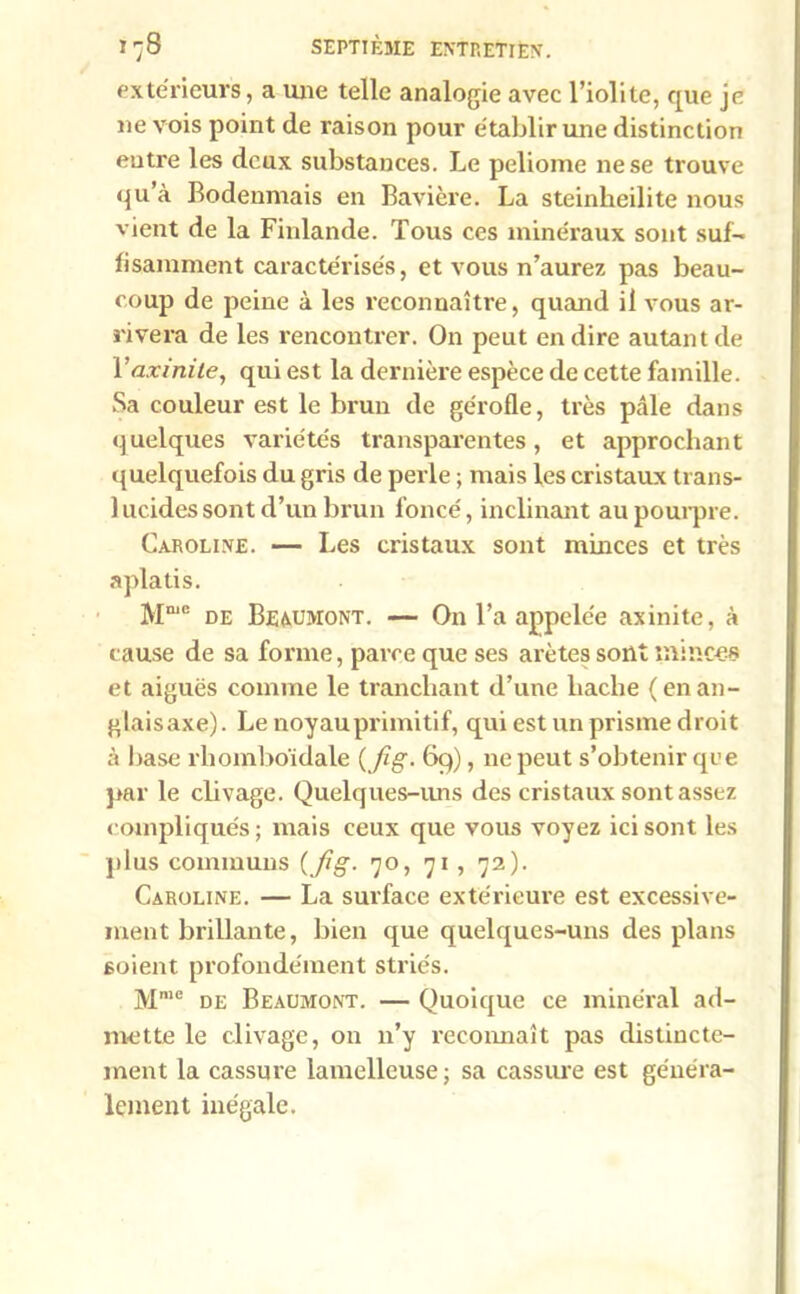 extérieurs, a une telle analogie avec l’iolite, que je ne vois point de raison pour établir une distinction entre les deux substances. Le peliome ne se trouve qu à Bodenmais en Bavière. La steinheilite nous vient de la Finlande. Tous ces minéraux sont suf- fisamment caractérisés, et vous n’aurez pas beau- coup de peine à les reconnaître, quand il vous ar- rivera de les rencontrer. On peut en dire autant de Yaxinite, qui est la dernière espèce de cette famille. Sa couleur est le brun de gérofle, très pcâle dans quelques variétés transparentes, et approchant quelquefois du gris de perle ; mais les cristaux trans- lucides sont d’un brun foncé, inclinant au pourpre. Caroline. — Les cristaux sont minces et très aplatis. Mmc de Beaumont. — On l’a appelée axinite, à cause de sa forme, parce que ses arêtes sont minces et aiguës comme le tranchant d’une hache (enan- glaisaxe). Le noyau primitif, qui est un prisme droit à base rliomboïdale {fig. 69), 11e peut s’obtenir que par le cbvage. Quelques-uns des cristaux sont assez compliqués; mais ceux que vous voyez ici sont les plus communs {fig- 70, 71, 72). Caroline. — La surface extérieure est excessive- ment brillante, bien que quelques-uns des plans 6oient profondément striés. Mme de Beaumont. — Quoique ce minéral ad- mette le clivage, on n’y reconnaît pas distincte- ment la cassure lamellcuse; sa cassure est généra- lement inégale.