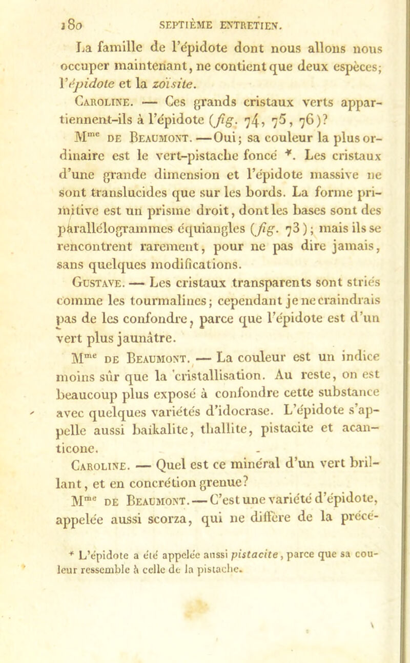 La famille de l’épidote dont nous allons nous occuper maintenant, ne contient que deux espèces; Yépidole et la zoïsite. Caroline. — Ces grands cristaux verts appar- tiennent-ils à l’épidote (Jig. 74, 7$, 76)? Mme de Beaumont. —Oui; sa couleur la plus or- dinaire est le vert-pistaclie fonce *. Les cristaux d’une grande dimension et l’épidote massive ne sont translucides que sur les bords. La forme pri- mitive est un prisme droit, dont les bases sont des parallélogrammes équiangles (Jig. 73 ) ; mais ils se rencontrent rarement, pour ne pas dire jamais, sans quelques modifications. Gustave. — Les cristaux transparents sont striés comme les tourmalines; cependant je ne craindrais pas de les confondre, parce que l’e'pidote est d’un vert plus jaunâtre. Mme de Beaumont. — La couleur est un indice 1 moins sûr que la cristallisation. Au reste, on est beaucoup plus exposé à confondre cette substance avec quelques variétés d’idocrase. L épidote s ap- pelle aussi baikalite, thallite, pistacite et acan- ticone. Caroline. — Quel est ce minéral d’un vert bril- lant, et en concrétion grenue? Mme de Beaumont. — C’est une variété d’épidote, appelée aussi scorza, qui ne dilfère de la précé- * L’épidote a été appelée aussi pistacite, parce que sa cou- leur ressemble à celle de la pistache.