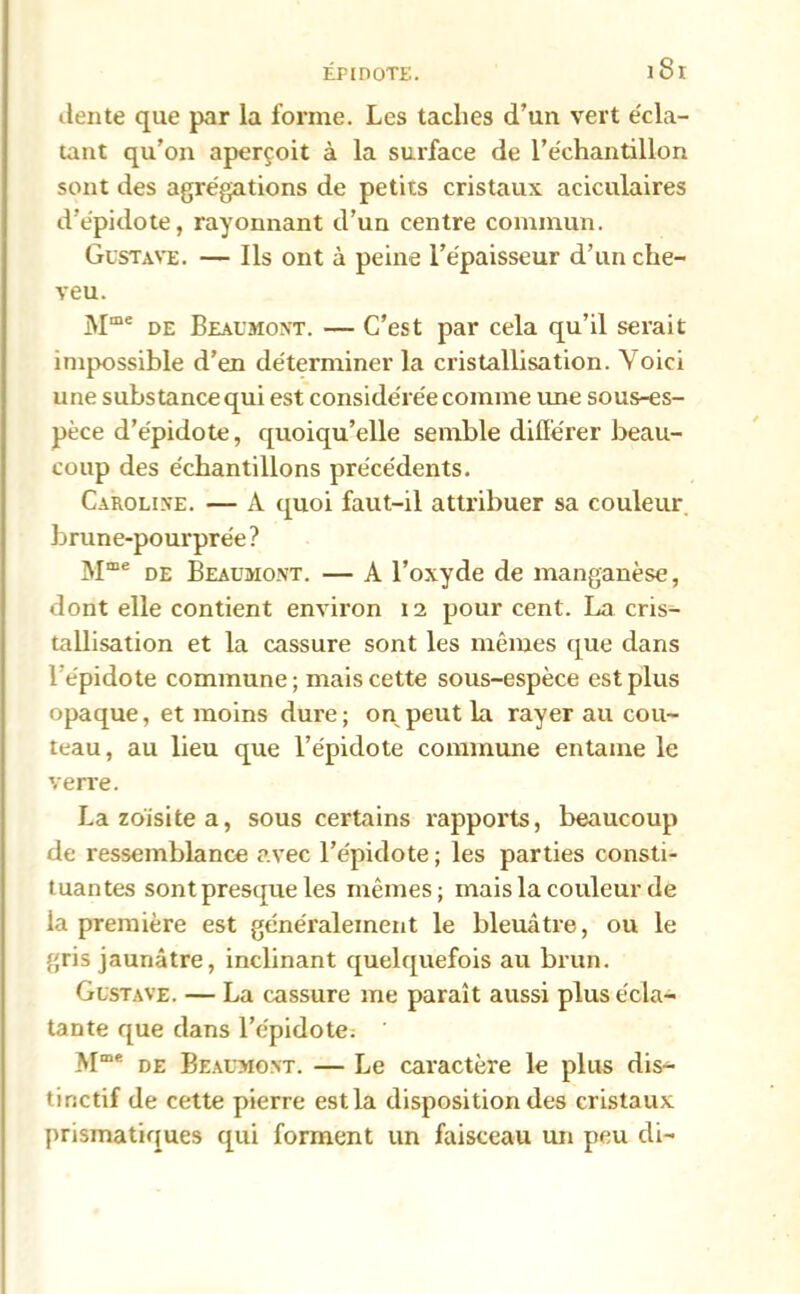 dente que par la forme. Les taches d’un vert écla- tant qu’on aperçoit à la surface de l’échantillon sont des agrégations de petits cristaux aciculaires d’épidote, rayonnant d’un centre commun. Gustave. — Ils ont à peine l’épaisseur d’un che- veu. Mme de Beaumont. — C’est par cela qu’il serait impossible d’en déterminer la cristallisation. Voici une substance qui est considérée comme une sous-es- pèce d’épidote, quoiqu’elle semble différer beau- coup des échantillons précédents. Caroline. — A quoi faut-il attribuer sa couleur brune-pourprée? Mœe de Beaumont. — A l’oxyde de manganèse, dont elle contient environ 12 pour cent. La cris- tallisation et la cassure sont les mêmes que dans lépidote commune; mais cette sous-espèce est plus opaque, et moins dure; on peut la rayer au cou- teau, au lieu que l’épidote commune entame le verre. Lazoïsitea, sous certains rapports, beaucoup de ressemblance avec l’épidote; les parties consti- tuantes sont presque les mêmes; mais la couleur de la première est généralement le bleuâtre, ou le gris jaunâtre, inclinant quelquefois au brun. Gustave. — La cassure me paraît aussi plus écla- tante que dans l’épidote: Mme de Beaumont. — Le caractère le plus dis- tinctif de cette pierre est la disposition des cristaux prismatiques qui forment un faisceau un peu di-