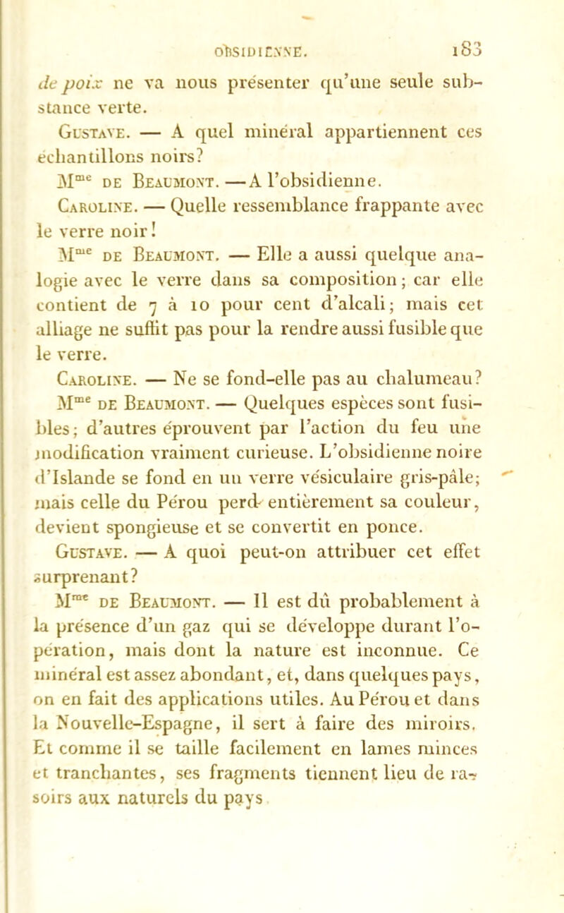 de poix ne va nous présenter qu’une seule sub- stance verte. Gustave. — A quel minéral appartiennent ces échantillons noirs? Mme de Beaumont. —A l’obsidienne. Caroline. — Quelle ressemblance frappante avec le verre noir ! Mmc de Beaumont. — Elle a aussi quelque ana- logie avec le verre dans sa composition ; car elle contient de 7 à 10 pour cent d’alcali; mais cet alliage ne suffit pas pour la rendre aussi fusible que le verre. Caroline. — Ne se fond-elle pas au chalumeau? Mme de Beaumont. — Quelques espèces sont fusi- bles; d’autres éprouvent par l’action du feu une modification vraiment curieuse. L’obsidienne noire d’Islande se fond en un verre vésiculaire gris-pâle; mais celle du Pérou percb entièrement sa couleur, devient spongieuse et se convertit en ponce. Gustave. — A quoi peut-on attribuer cet effet surprenant? Mmt de Beaumont. — 11 est dû probablement à la présence d’un gaz qui se développe durant l’o- pération, mais dont la nature est inconnue. Ce minéral est assez abondant, et, dans quelques pays, on en fait des applications utiles. Au Pérou et dans la Nouvelle-Espagne, il sert à faire des miroirs. Et comme il se taille facilement en lames minces et tranchantes, ses fragments tiennent lieu de ra- soirs aux naturels du pays