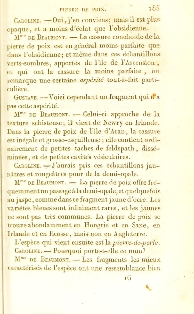 IUERRE DE POIX. iS5 Caroline. —Oui, j’en conviens; mais il est plus opaque, et a moins d’éclat que l’obsidienne. Mme de Beaumont. — La cassure conchoide de la pierre de poix est en général moins parfaite que dans l’obsidienne ; et même dans ces échantillons verts-sombres, apportés de l île de l’Ascension , et qui ont la cassure la moins parfaite , on remarque une certaine aspérité tout-ù-fait parti- culière. Gustave. —Voici cependant un fragment qui ifa pas cette aspérité. Mme de Beaumont. — Celui-ci approche de la texture schisteuse; il vient de Newry en Irlande. Dans la pierre de poix de l’île d’Aran, la cassure est inégale et grosse-esquilleuse ; elle contient ordi- nairement de petites taches de feldspath , dissé- minées, et de petites cavités vésiculaires. Caroline.—J’aurais pris ces échantillons jau- nâtres et rougeâtres pour de la demi-opale. Mme de Beaumont. — La pierre de poix offre fré- quemment un passage àla demi-opale, et quelquefois au jaspe, comme dans ce fragment jaune d’ocre. Les variétés bleues sont infiniment rares, et les jaunes ne sont pas très communes. La pierre de poix se trouve abondamment en Hongrie et en Saxe, en Irlande et en Ecosse, mais non en Angleterre. L’espèce qui vient ensuite est la pierre-de-perle. Caroline. — Pourquoi porte-t-elle ce nom? Mme de Beaumont. — Les fragments les mieux caractérisés de l’espèce ont une ressemblance bien 16
