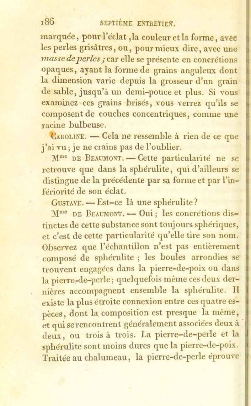 marquée, pour l’éclat ,1a couleur et la forme, avec les perles grisâtres, ou, pour mieux dire, avec une masse deperles y car elle se présente en concrétions opaques, ayant la forme de grains anguleux dont la dimension varie depuis la grosseur d’un grain de sable, jusqu’à un demi-pouce et plus. Si vous examinez ces grains brisés, vous verrez qu’ils se composent de couches concentriques, comme une racine bulbeuse. Caroline. — Cela ne ressemble à rien de ce que j’ai vu ; je ne crains pas de l’oublier. Mmc de Beaumont. — Cette particularité ne se retrouve que dans la spliérulite, qui d’ailleurs se distingue de la précédente par sa forme et par l’in- fériorité de son éclat. Gustave. — Est-ce là une spliérulite? Mme de Beaumont. — Oui ; les concrétions dis- tinctes de cette substance sont toujours sphériques, et c’est de cette particularité qu’elle tire son nom. Observez que l’échantillon n’est pas entièrement composé de spliérulite ; les boules arrondies se trouvent engagées dans la pierre-de-poix ou dans la pierrc-de-perle ; quelquefois même ces deux der- nières accompagnent ensemble la spliérulite. 11 existe la plus étroite connexion entre ces quatre es- pèces, dont la composition est presque la même, et qui se rencontrent généralement associées deux à deux, ou trois à trois. La pierre-de-perle et la sphérulite sont moins dures que la pierre-de-poix. Traitée au chalumeau, la pierre-de-perle éprouve