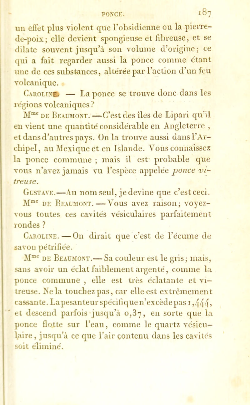 un effet plus violent que l’obsidienne ou la pierre- de-poix; elle devient spongieuse et fibreuse, et se dilate souvent jusqu’à son volume d’origine; ce qui a fait regarder aussi la ponce comme étant une de ces substances, altérée par l’action d’un feu volcanique. Carolinr — La ponce se trouve donc dans les régions volcaniques ? Mme de Beaumont. —C’est des îles de Lipari qu’il en vient mie quantité considérable en Angleterre , et dans d’autres pays. Onia trouve aussi dans l’Ar- chipel, au Mexique et en Islande. Vous connaissez la ponce commune ; mais il est probable que vous n’avez jamais vu l’espèce appelée ponce vi- treuse. Gustave.—Au nom seul, je devine que c’est ceci. M“ de Beaumont.—Vous avez raison; voyez- vous toutes ces cavités vésiculaires parfaitement rondes ? Caroline.—O11 dirait que c’est de l’écume de savon pétrifiée. Mme de Beaumont.— Sa couleur est le gris; mais, sans avoir un éclat faiblement avgenté, comme la ponce commune , elle est très éclatante et vi- treuse. Ne la touchez pas, car elle est extrêmement cassante. Lapesanteurspécifiquen’excèdepas 1,444» et descend parfois jusqu’à 0,37, en sorte que la ponce flotte sur l’eau, comme le quartz vésicu- laire , jusqu’à ce que l’air contenu dans les cavités soit éliminé.