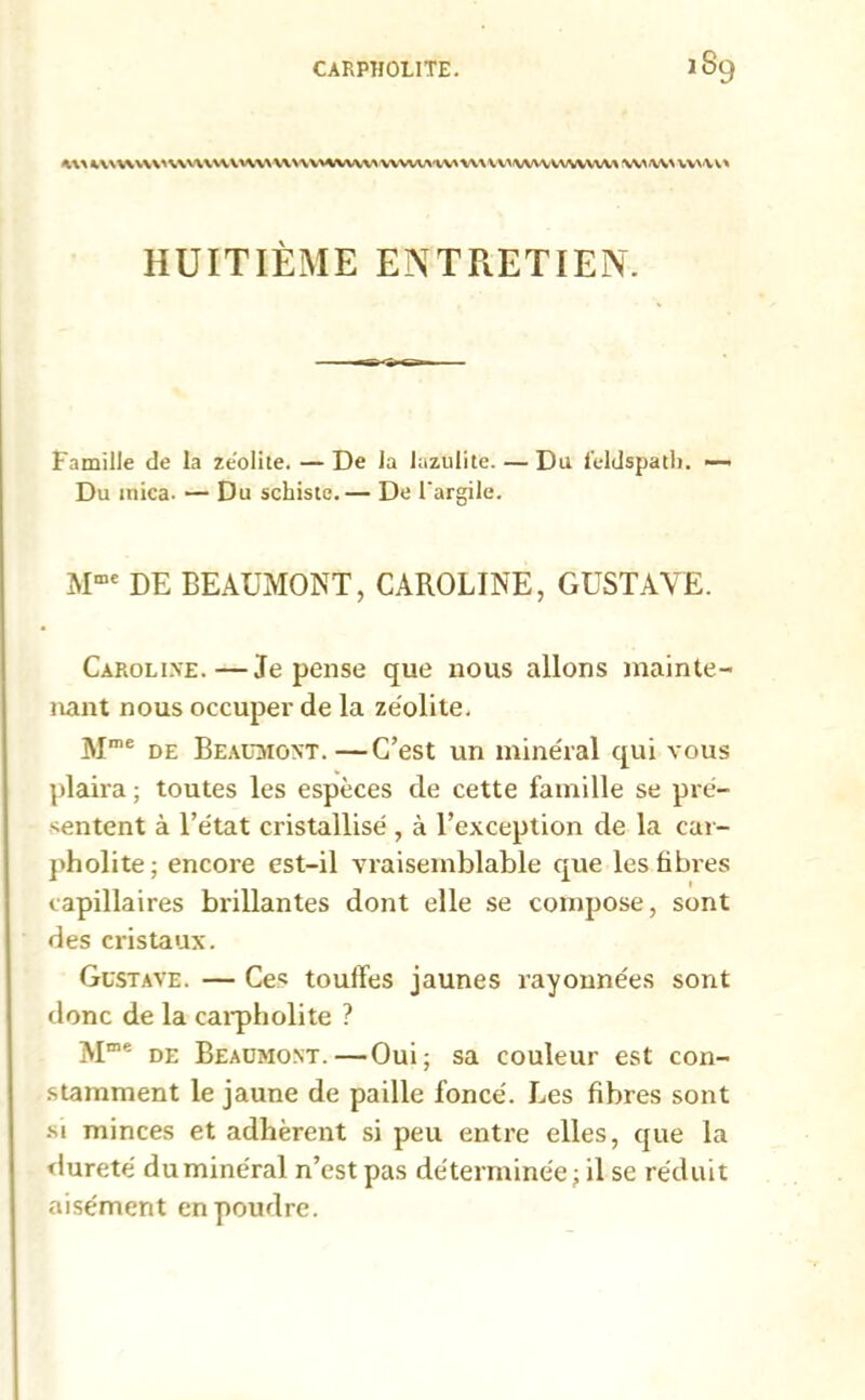 W t\NUVV\'%\UVVUVVV\U\\\HWWWVWA'WWUV>WVVVVWVVl^ WW wvw* HUITIÈME ENTRETIEN. famille de la ze'olite. — De la lazulite. — Du feldspath. —• Du mica. — Du schiste.— De l'argile. Mme DE BEAUMONT, CAROLINE, GUSTAVE. Caroline.—Je pense que nous allons mainte- nant nous occuper de la zéolite. Mme de Beaumont.—C’est un minéral qui vous plaira; toutes les espèces de cette famille se pré- sentent à l’état cristallisé , à l’exception de la car- pholite; encore est-il vraisemblable que les libres capillaires brillantes dont elle se compose, sont des cristaux. Gustave. — Ce* touffes jaunes rayonnées sont donc de la carpholite ? Mme de Beaumont.—Oui; sa couleur est con- stamment le jaune de paille foncé. Les fibres sont si minces et adhèrent si peu entre elles, que la dureté du minéral n’est pas déterminée; il se réduit aisément en poudre.