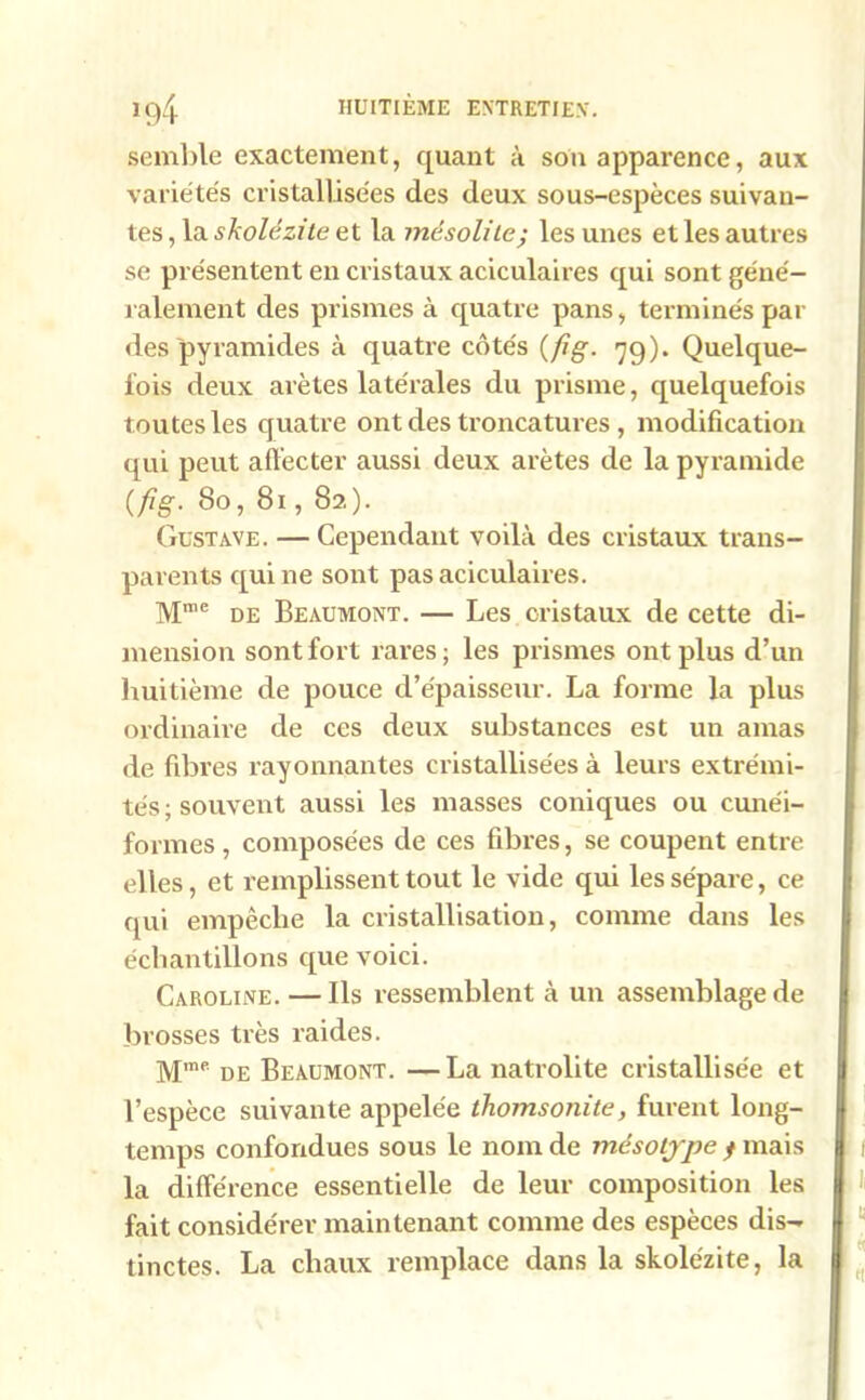 semble exactement, quant à son apparence, aux variétés cristallisées des deux sous-espèces suivan- tes , la skolézite et la mésolile; les unes et les autres se présentent en cristaux aciculaires qui sont géné- ralement des prismes à quatre pans, terminés par des pyramides à quatre côtés (fig. 79). Quelque- lois deux arêtes latérales du prisme, quelquefois toutes les quatre ont des troncatures , modification qui peut affecter aussi deux arêtes de la pyramide (fig. 80, 81,82). Gustave. — Cependant voilà des cristaux trans- parents qui ne sont pas aciculaires. Mme de Beaumont. — Les cristaux de cette di- mension sont fort rares ; les prismes ont plus d’un huitième de pouce d’épaisseur. La forme la plus ordinaire de ces deux substances est un amas de fibres rayonnantes cristallisées à leurs extrémi- tés ; souvent aussi les masses coniques ou cunéi- formes , composées de ces fibres, se coupent entre elles, et remplissent tout le vide qui les sépare, ce qui empêche la cristallisation, comme dans les échantillons que voici. Caroline. — Ils ressemblent à un assemblage de brosses très raides. Mme de Beaumont. —La natrolite cristallisée et l’espèce suivante appelée thomsonite, furent long- temps confondues sous le nom de mésotype f mais la différence essentielle de leur composition les fait considérer maintenant comme des espèces dis- tinctes. La chaux remplace dans la skolézite, la
