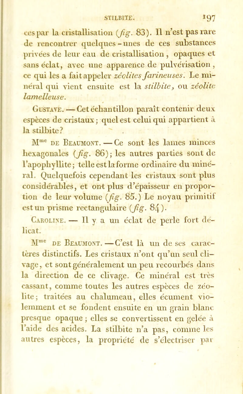 STILB1TE. J97 ces par la cristallisation (fg- 83). Il n’est pas rare de rencontrer quelques-unes de ces substances privées de leur eau de cristallisation , opaques et sans éclat, avec une apparence de pulvérisation, ce qui les a fait appeler zéolites farineuses. Le mi- néral qui vient ensuite est la stilbite, ou zéolite lamelleuse. Gustave. — Cet échantillon paraît contenir deux espèces de cristaux ; quel est celui qui appartient à la stilbite?  . Mœe de Beaumont.—Ce sont les lames minces hexagonales {fig. 86); les autres parties sont de l’apophyllite; telle est la forme ordinaire du miné- ral. Quelquefois cependant les cristaux sont plus considérables, et ont plus d’épaisseur en propor- tion de leur volume (fig. 85.) Le noyau primitif est un prisme rectangulaire (fg. 84). Caroline. — Il y a un éclat de perle fort dé- licat. Mme de Beaumont. —C’est là un de ses carac- tères distinctifs. Les cristaux n’ont qu’un seul cli- vage , et sont généralement un peu recourbés dans la direction de ce clivage. Ce minéral est très cassant, comme toutes les auti-es espèces de zéo- lite; traitées au chalumeau, elles écument vio- lemment et se fondent ensuite en un grain blanc presque opaque ; elles se convertissent en gelée à l’aide des acides. La stilbite n’a pas, comme les autres espèces, la propriété de s’électriser par