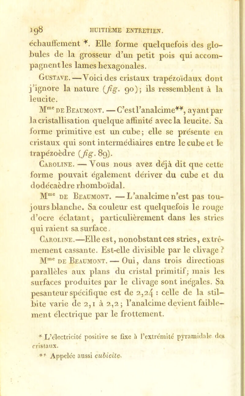 écbauffement *. Elle forme quelquefois des glo- bules de la grosseur d’un petit pois qui accom- pagnent les lames hexagonales. Gustave.—Voici des cristaux trapézoïdaux dont j’ignore la nature (fig. 90); ils ressemblent à la leucite. Mme de Beaumont. — C’estl’analcime**, ayant par la cristallisation quelque affinité avec la leucite. Sa forme primitive est un cube ; elle se présente en cristaux qui sont intermédiaires entre le cube et le trapézoèdre {fig. 89). Caroline. — Vous nous avez déjà dit que cette forme pouvait également dériver du cube et du dodécaèdre rhomboïdal. Mme de Beaumont. —L’analcime n’est pas tou- jours blanche. Sa couleur est quelquefois le rouge d’ocre éclatant, particulièrement dans les stries qui raient sa surface, Caroline.—Elle est, nonobstant ces stries, extrê- mement cassante. Est-elle divisible par le clivage ? Mme de Beaumont. — Oui, dans trois directions parallèles aux plans du cristal primitif; mais les surfaces produites par le clivage sont inégales. Sa pesanteur spécifique est de 2,24 : celle de la stil— bite varie de 2,1 à 2,2; l’analcime devient faible- ment électrique par le frottement. * L’électricité positive se fixe à l’extrémité pyramidale des cristaux. + f Appelée aussi cubicile-