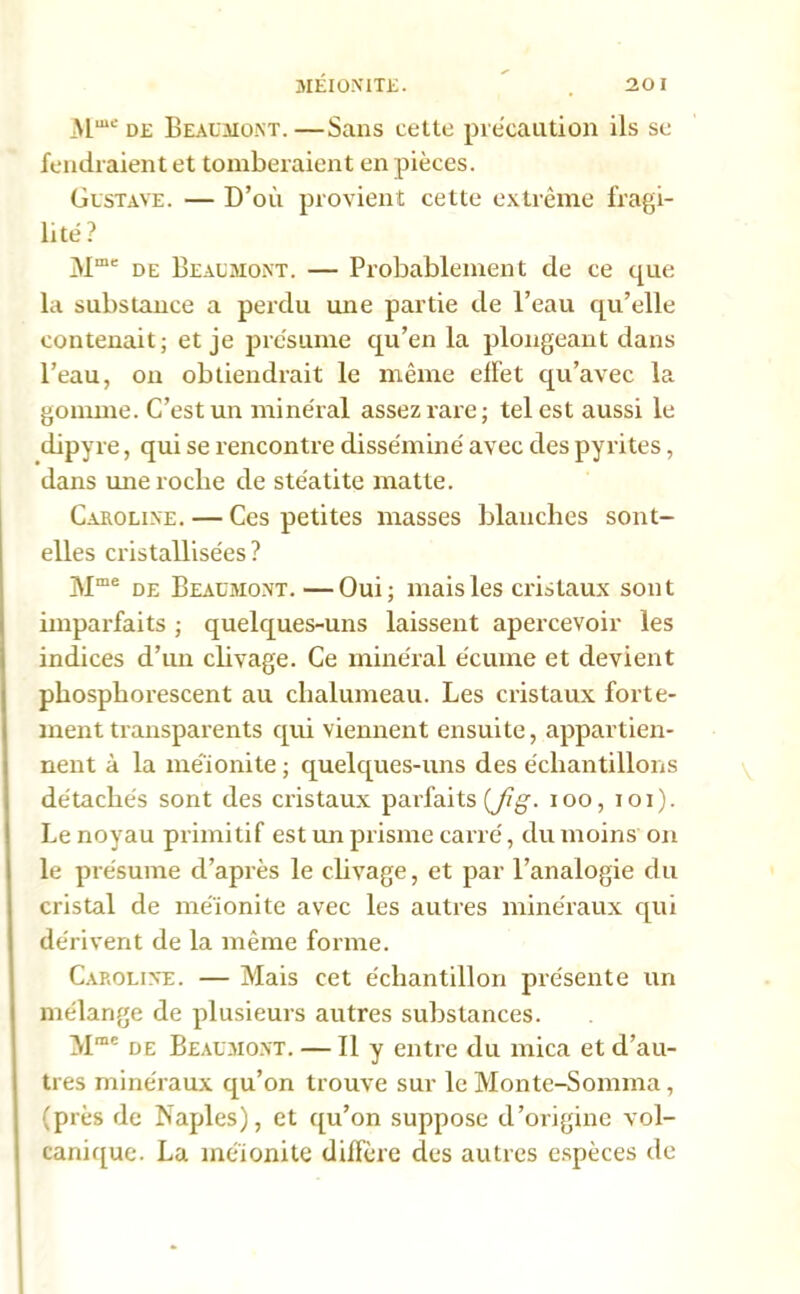 MEÏONITE. 20 Mme de Beaumont.—Sans cette précaution ils se fendraient et tomberaient en pièces. Gustave. — D’où provient cette extrême fragi- lité? Mme de Beaumont. — Probablement de ce que la substance a perdu une partie de l’eau qu’elle contenait; et je présume qu’en la plongeant dans l’eau, ou obtiendrait le même elfet qu’avec la gomme. C’est un minéral assez rare; tel est aussi le dipyre, qui se rencontre disséminé avec des pyrites, dans mie roche de stéatite matte. Caroline. — Ces petites masses blanches sont- elles cristallisées? Mme de Beaumont. —Oui; mais les cristaux sont imparfaits ; quelques-uns laissent apercevoir les indices d’un clivage. Ce minéral écume et devient phosphorescent au chalumeau. Les cristaux forte- ment transparents qui viennent ensuite, appartien- nent à la méïonite ; quelques-uns des échantillons détachés sont des cristaux parfaits (Jig. ioo, ioi). Le noyau primitif est un prisme carré, du moins on le présume d’après le clivage, et par l’analogie du cristal de méïonite avec les autres minéraux qui dérivent de la même forme. Caroline. — Mais cet échantillon présente un mélange de plusieurs autres substances. Mmc de Beaumont. — Il y entre du mica et d’au- tres minéraux qu’on trouve sur le Monte-Somma, (près de Naples), et qu’on suppose d’origine vol- canique. La méïonite diffère des autres espèces de