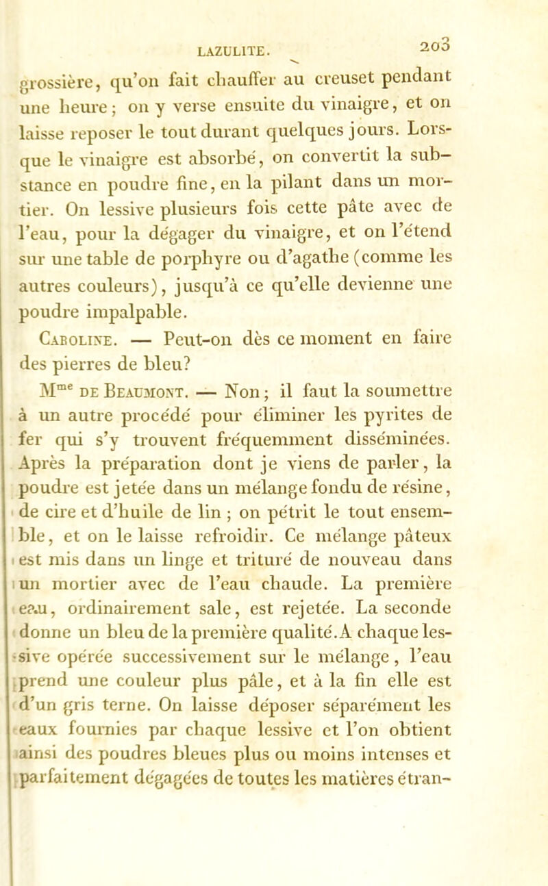 LAZUL1TE. J’UD 's. grossière, qu’on fait chauffer au creuset pendant une heure; on y verse ensuite du vinaigre, et on laisse reposer le tout durant quelques jours. Lors- que le vinaigre est absorbé, on convertit la sub- stance en poudre fine, en la pilant dans un mor- tier. On lessive plusieurs fois cette pâte avec de l’eau, pour la dégager du vinaigre, et on l’étend sur une table de porphyre ou d’agatlie (comme les autres couleurs), jusqu’à ce qu’elle devienne une poudre impalpable. Caroline. — Peut-on dès ce moment en faire des pierres de bleu? Mme de Beaumont. — Non; il faut la soumettre à un autre procédé pour éliminer les pyrites de fer qui s’y trouvent fréquemment disséminées. Après la préparation dont je viens de parler, la poudre est jetée dans un mélange fondu de résine, de cire et d’huile de lin ; on pétrit le tout ensem- ble , et on le laisse refroidir. Ce mélange pâteux est mis dans un linge et trituré de nouveau dans un mortier avec de l’eau chaude. La première e?.u, ordinairement sale, est rejetée. La seconde donne un bleu de la première qualité. A chaque les- sive opérée successivement sur le mélange, l’eau prend une couleur plus pâle, et à la fin elle est d’un gris terne. On laisse déposer séparément les eaux fournies par chaque lessive et l’on obtient ainsi des poudres bleues plus ou moins intenses et parfaitement dégagées de toutes les matières étran-