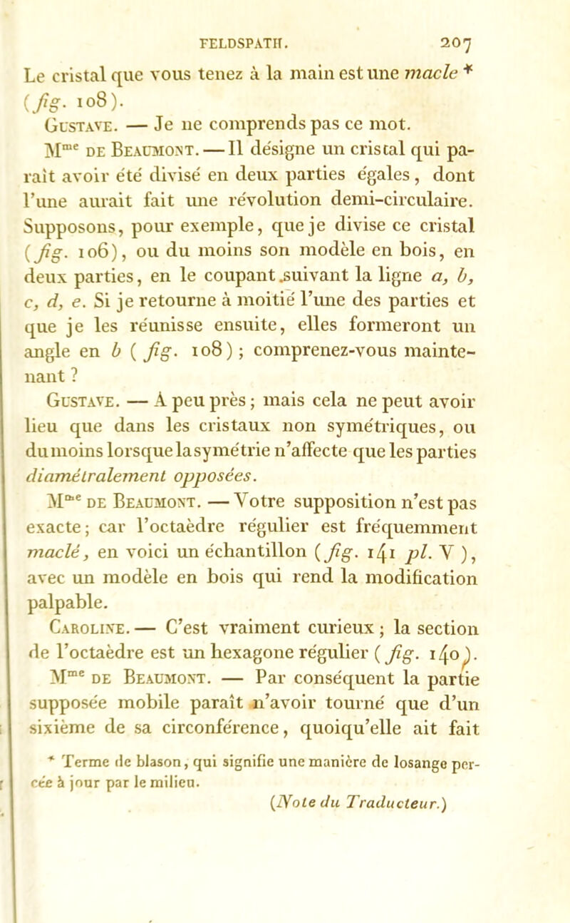 Le cristal que vous tenez à la main est une macle * 108). Gustave. — Je ne comprends pas ce mot. Mme de Beaumont. — Il désigne un cristal qui pa- rait avoir été divisé en deux parties égales , dont l’une aurait fait mie révolution demi-circulaire. Supposons, pour exemple, que je divise ce cristal (fig. 106), ou du moins son modèle en bois, en deux parties, en le coupant .suivant la ligne a, b, c, d, e. Si je retourne à moitié l’une des parties et que je les réunisse ensuite, elles formeront un angle en b ( fig. 108) ; comprenez-vous mainte- nant ? Gustave. — A peu près ; mais cela ne peut avoir lieu que dans les cristaux non symétriques, ou dumoins lorsque lasymétrie n’affecte que les parties diamétralement opposées. M1*6 de Beaumont. —Votre supposition n’est pas exacte ; car l’octaèdre régulier est fréquemment maclè, en voici un échantillon (fig. 141 pl■ V ), avec un modèle en bois qui rend la modification palpable. Caroline. — C’est vraiment curieux ; la section de l’octaèdi’e est un hexagone régulier ( Jîg. i/jnp. Mme de Beaumont. — Par conséquent la partie supposée mobile paraît n’avoir tourné que d’un sixième de sa circonférence, quoiqu’elle ait fait * Terme de blason, qui signifie une manière de losange per- ce’e à jour par le milieu. (Note du Traducteur.)