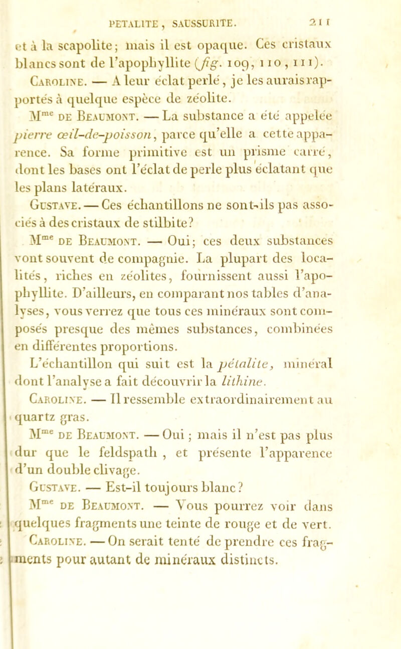 PETAL1TE , SAUSSUR1TE. et à la scapolite; mais il est opaque. Ces cristaux blancs sont de l’apophyllite {fi g. 109, 110,111). Caroline. — A leur éclat perlé, je les aurais rap- portés à quelque espèce de zéolite. Mrae de Beaumont. —La substance a été appelée pierre œil-de-poisson, parce qu’elle a cette appa- rence. Sa forme primitive est un prisme carré, dont les bases ont l’éclat de perle plus éclatant que les plans latéraux. Gustave. — Ces échantillons 11e sont-ils pas asso- ciés à des cristaux de stilbite? Mme de Beaumont. — Oui; ces deux substances vont souvent de compagnie. La plupart des loca- lités, riches en zéolites, fournissent aussi l’apo- phyllite. D’ailleurs, en comparant nos tables d’ana- lyses, vous ven ez que tous ces minéraux sont com- posés presque des mêmes substances, combinées en différentes proportions. L’échantillon qui suit est la pélalile, minéral dont l’analyse a fait découvrir la lithine. Caroline. — 11 ressemble extraordinairement au quartz gras. Mme de Beaumont. — Oui ; mais il n’est pas plus dur que le feldspath , et présente l’apparence d’un double clivage. Gustave. — Est-il toujours blanc? Mme de Beaumont. — Vous pourrez voir dans quelques fragments une teinte de rouge et de vert. Caroline. —On serait tenté de prendre ces frag- ments pour autant de minéraux distincts.