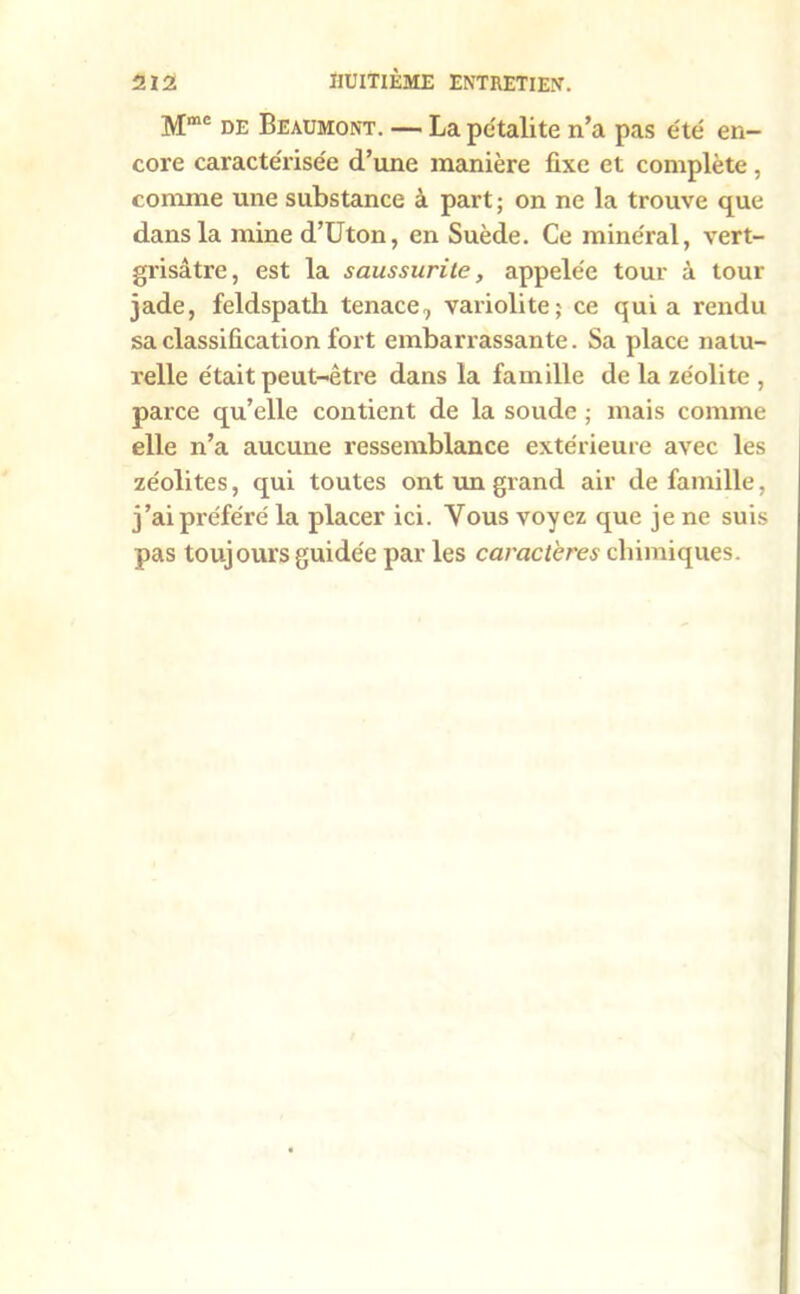 Mmc de Beaumont. — Lapétalite n’a pas été en- core caractérisée d’une manière fixe et complète, comme une substance à part ; on ne la trouve que dans la mine d’Uton, en Suède. Ce minéral, vert- grisâtre, est la saussurile, appelée tour à tour jade, feldspath tenace, validité; ce qui a rendu sa classification fort embarrassante. Sa place natu- relle était peut-être dans la famille de la zéolite , parce qu’elle contient de la soude ; mais comme elle n’a aucune ressemblance extérieure avec les zéolites, qui toutes ont un grand air de famille, j’ai préféré la placer ici. Vous voyez que je ne suis pas toujours guidée par les caractères chimiques.