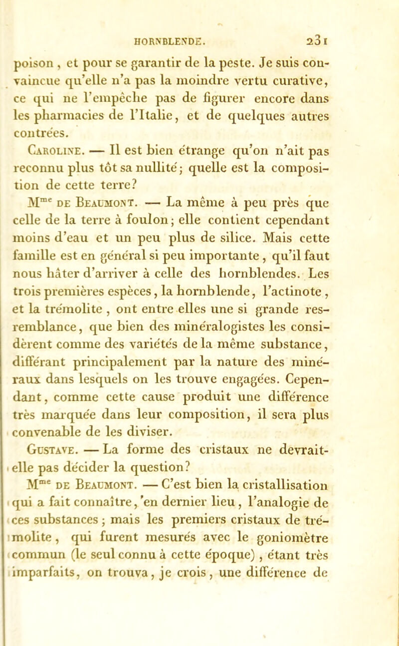 poison , et pour se garantir de la peste. Je suis cou- vaincue qu’elle n’a pas la moinelle vertu curative, ce qui ne l’empêclie pas de figurer encore dans les pharmacies de l’Italie, et de quelques autres contrées. Caroline. — Il est bien étrange qu’on n’ait pas reconnu plus tôt sa nullité; quelle est la composi- tion de cette terre? Mme de Beaumont. — La même à peu près que celle de la terre à foulon ; elle contient cependant moins d’eau et un peu plus de silice. Mais cette famille est en général si peu importante , qu’il faut nous hâter d’arriver à celle des hornblendes. Les trois premières espèces, la hornblende, l’actinote , et la trémolite , ont entre elles une si grande res- remblance, que bien des minéralogistes les consi- dèrent comme des variétés de la même substance, différant principalement par la nature des miné- raux dans lesquels on les trouve engagées. Cepen- dant , comme cette cause produit une différence très marquée dans leur composition, il sera plus convenable de les diviser. Gustave. — La forme des cristaux ne devrait- elle pas décider la question? Mme de Beaumont. — C’est bien la cristallisation qui a fait connaître, 'en dernier lieu , l’analogie de ces substances ; mais les premiers cristaux de tré- molite , qui furent mesurés avec le goniomètre commun (le seul connu à cette époque) , étant très imparfaits, on trouva, je crois, une différence de