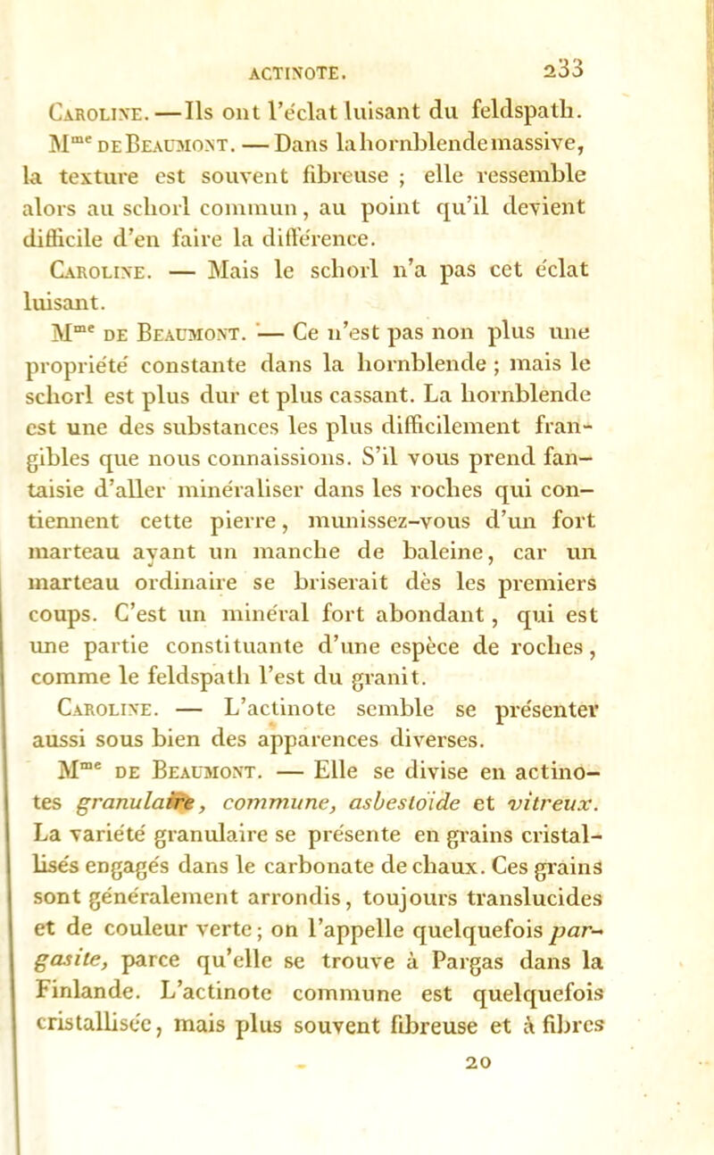 ACTINOTE. Caroline.—Ils ont l’éclat luisant du feldspath. Mme de Beaumont. — Dans la hornblende massive, la texture est souvent fibreuse ; elle ressemble alors au scliorl commun, au point qu’il devient difficile d’en faire la différence. Caroline. — Mais le scliorl n’a pas cet éclat luisant. Mme de Beaumont. — Ce n’est pas non plus une propriété constante dans la hornblende ; mais le scliorl est plus dur et plus cassant. La hornblende est une des substances les plus difficilement fratt- gibles que nous connaissions. S’il vous prend fan- taisie d’aller minéraliser dans les roches qui con- tiennent cette pierre, munissez-vous d’un fort marteau ayant un manche de baleine, car un marteau ordinaire se briserait dès les premiers coups. C’est un minéral fort abondant, qui est une partie constituante d’une espèce de roches, comme le feldspath l’est du granit. Caroline. — L’actinote semble se présenter aussi sous bien des apparences diverses. Mme de Beaumont. — Elle se divise en actino- tes granulaire, commune, asbestoide et vitreux. La variété granulaire se présente en grains cristal- lisés engagés dans le carbonate de chaux. Ces grains sont généralement arrondis, toujours translucides et de couleur verte; on l’appelle quelquefois par- g as île, parce qu’elle se trouve à Pargas dans la Finlande. L’actinote commune est quelquefois cristallisée, mais plus souvent fibreuse et à fibres 20