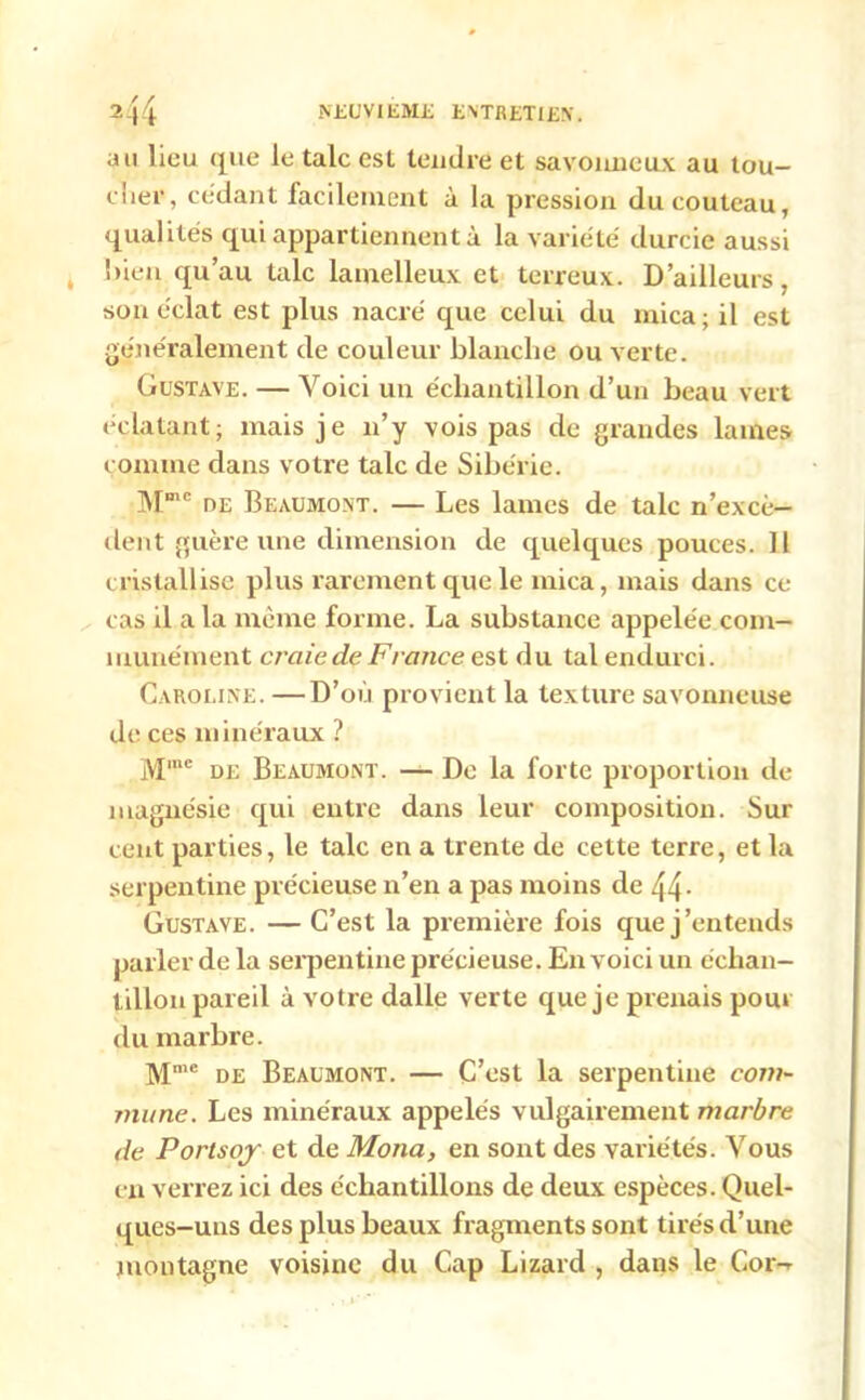 au lieu que le talc est tendre et savonneux au tou- cher, cedant facilement à la pression du couteau, qualités qui appartiennent à la variété durcie aussi bien qu’au talc lamelleux et terreux. D’ailleurs, son éclat est plus nacré que celui du mica; il est généralement de couleur blanche ou verte. Gustave. — Voici un échantillon d’un beau vert éclatant; mais je n’y vois pas de grandes lames comme dans votre talc de Sibérie. Mme de Beaumont. — Les lames de talc n’excè- dent guère une dimension de quelques pouces. Il cristallise plus rarement que le mica, mais dans ce cas il a la même forme. La substance appelée com- munément craie de F rance est du tal endurci. Caroline. —D’où provient la texture savonneuse de ces minéraux ? Mmc de Beaumont. — De la forte proportion de magnésie qui entre dans leur composition. Sur cent parties, le talc en a trente de cette terre, et la serpentine précieuse n’en a pas moins de 44- Gustave. — C’est la première fois que j’entends parler de la serpentine précieuse. En voici un échan- tillon pareil à votre dalle verte que je prenais pour du marbre. Mme de Beaumont. — C’est la serpentine com- mune. Les minéraux appelés vulgairement marbre de Portsoy et de Mona, en sont des variétés. Vous en verrez ici des échantillons de deux espèces. Quel- ques-uns des plus beaux fragments sont tirés d’une montagne voisine du Cap Lizard , dans le Cor-