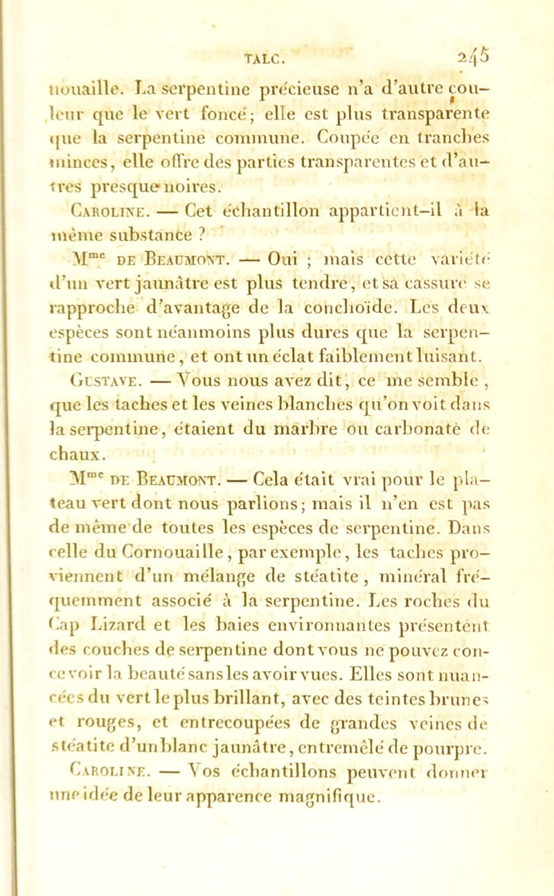 TALC. mmaille. La serpentine précieuse n’a d’autre cou- leur que le vert foncé; elle est plus transparente que la serpentine commune. Coupée en tranches minces, elle offre des parties transparentes et d’au- tres presque noires. Caroline. — Cet échantillon appartient-il à la même substance ? Mme de Beaumont. — Oui ; mais cette variété d’un vert jaunâtre est plus tendre, et sa cassure se rapproche d’avantage de la conchoicle. Les deuv espèces sont néanmoins plus dures que la serpen- tine commune, et ont un éclat faiblement luisant. Gustave. — Vous nous avez dit, ce me semble , que les taches et les veines blanches qu’on voit dans la serpentine, étaient du marbre ou carbonate de chaux. M“e de Beaumont. — Cela était vrai pour le pla- teau vert dont nous parlions; mais il n’en est pas de même de toutes les espèces de serpentine. Dans celle du Cornouaille, par exemple, les taches pro- viennent d’un mélange de stéatite, minéral fré- quemment associé à la serpentine. Les roches du Cap Lizard et les haies environnantes présentent des couches de serpentine dont vous ne pouvez con- te voir la beauté sansles avoir vues. Elles sont nuan- cées du vert le plus brillant, avec des teintes brunes et rouges, et entrecoupées de grandes veines de stéatite d’un blanc jaunâtre, entremêlé de pourpre. Caroline.—Vos échantillons peuvent donner une idée de leur apparence magnifique.